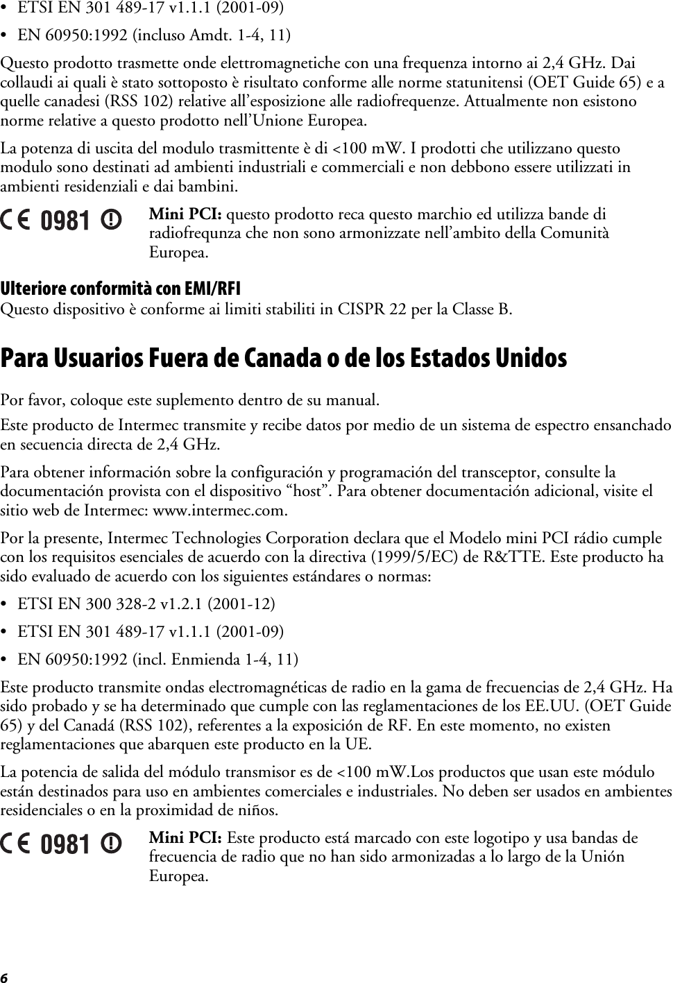 6   • ETSI EN 301 489-17 v1.1.1 (2001-09) • EN 60950:1992 (incluso Amdt. 1-4, 11) Questo prodotto trasmette onde elettromagnetiche con una frequenza intorno ai 2,4 GHz. Dai collaudi ai quali è stato sottoposto è risultato conforme alle norme statunitensi (OET Guide 65) e a quelle canadesi (RSS 102) relative all’esposizione alle radiofrequenze. Attualmente non esistono norme relative a questo prodotto nell’Unione Europea. La potenza di uscita del modulo trasmittente è di &lt;100 mW. I prodotti che utilizzano questo modulo sono destinati ad ambienti industriali e commerciali e non debbono essere utilizzati in ambienti residenziali e dai bambini.  Mini PCI: questo prodotto reca questo marchio ed utilizza bande di radiofrequnza che non sono armonizzate nell’ambito della Comunità Europea. Ulteriore conformità con EMI/RFI Questo dispositivo è conforme ai limiti stabiliti in CISPR 22 per la Classe B. Para Usuarios Fuera de Canada o de los Estados Unidos Por favor, coloque este suplemento dentro de su manual. Este producto de Intermec transmite y recibe datos por medio de un sistema de espectro ensanchado en secuencia directa de 2,4 GHz. Para obtener información sobre la configuración y programación del transceptor, consulte la documentación provista con el dispositivo “host”. Para obtener documentación adicional, visite el sitio web de Intermec: www.intermec.com. Por la presente, Intermec Technologies Corporation declara que el Modelo mini PCI rádio cumple con los requisitos esenciales de acuerdo con la directiva (1999/5/EC) de R&amp;TTE. Este producto ha sido evaluado de acuerdo con los siguientes estándares o normas: • ETSI EN 300 328-2 v1.2.1 (2001-12) • ETSI EN 301 489-17 v1.1.1 (2001-09) • EN 60950:1992 (incl. Enmienda 1-4, 11) Este producto transmite ondas electromagnéticas de radio en la gama de frecuencias de 2,4 GHz. Ha sido probado y se ha determinado que cumple con las reglamentaciones de los EE.UU. (OET Guide 65) y del Canadá (RSS 102), referentes a la exposición de RF. En este momento, no existen reglamentaciones que abarquen este producto en la UE. La potencia de salida del módulo transmisor es de &lt;100 mW.Los productos que usan este módulo están destinados para uso en ambientes comerciales e industriales. No deben ser usados en ambientes residenciales o en la proximidad de niños.  Mini PCI: Este producto está marcado con este logotipo y usa bandas de frecuencia de radio que no han sido armonizadas a lo largo de la Unión Europea. 