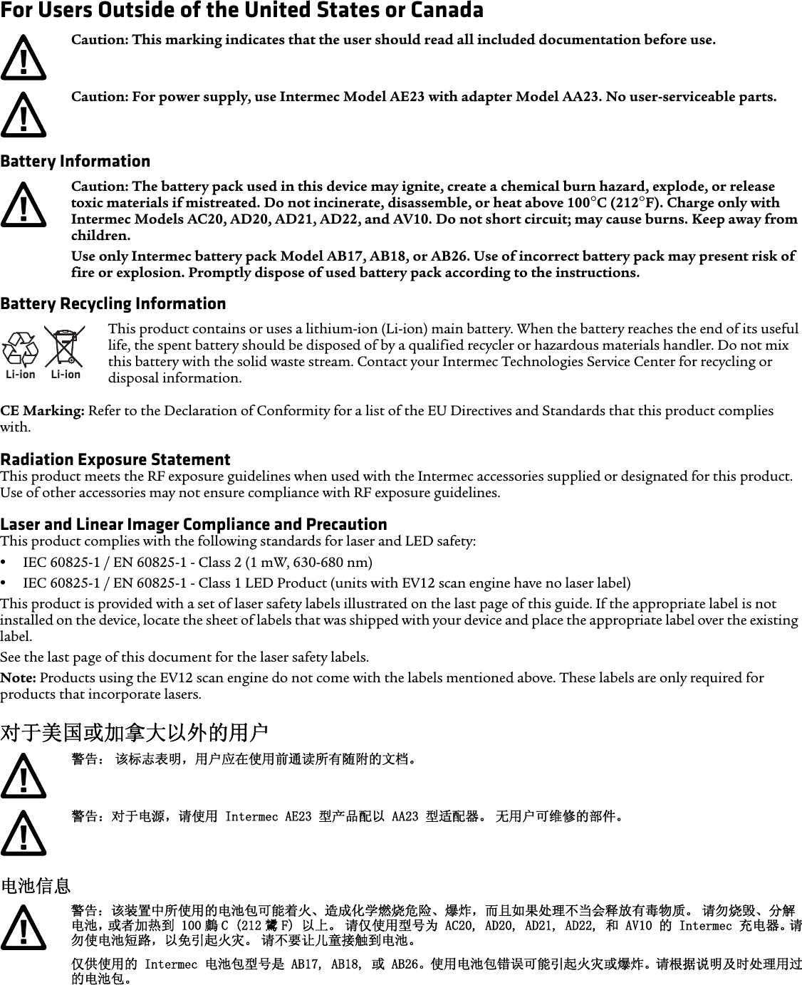 For Users Outside of the United States or Canada  Battery Information Battery Recycling InformationCE Marking: Refer to the Declaration of Conformity for a list of the EU Directives and Standards that this product complies with.Radiation Exposure StatementThis product meets the RF exposure guidelines when used with the Intermec accessories supplied or designated for this product. Use of other accessories may not ensure compliance with RF exposure guidelines.Laser and Linear Imager Compliance and PrecautionThis product complies with the following standards for laser and LED safety:•IEC 60825-1 / EN 60825-1 - Class 2 (1 mW, 630-680 nm)•IEC 60825-1 / EN 60825-1 - Class 1 LED Product (units with EV12 scan engine have no laser label)This product is provided with a set of laser safety labels illustrated on the last page of this guide. If the appropriate label is not installed on the device, locate the sheet of labels that was shipped with your device and place the appropriate label over the existing label.See the last page of this document for the laser safety labels.Note: Products using the EV12 scan engine do not come with the labels mentioned above. These labels are only required for products that incorporate lasers.对于美国或加拿大以外的用户   电池信息 Caution: This marking indicates that the user should read all included documentation before use.Caution: For power supply, use Intermec Model AE23 with adapter Model AA23. No user-serviceable parts.Caution: The battery pack used in this device may ignite, create a chemical burn hazard, explode, or release toxic materials if mistreated. Do not incinerate, disassemble, or heat above 100°C (212°F). Charge only with Intermec Models AC20, AD20, AD21, AD22, and AV10. Do not short circuit; may cause burns. Keep away from children. Use only Intermec battery pack Model AB17, AB18, or AB26. Use of incorrect battery pack may present risk of fire or explosion. Promptly dispose of used battery pack according to the instructions.Li-ionLi-ionThis product contains or uses a lithium-ion (Li-ion) main battery. When the battery reaches the end of its useful life, the spent battery should be disposed of by a qualified recycler or hazardous materials handler. Do not mix this battery with the solid waste stream. Contact your Intermec Technologies Service Center for recycling or disposal information.警告： 该标志表明，用户应在使用前通读所有随附的文档。警告：对于电源，请使用 Intermec AE23 型产品配以 AA23 型适配器。 无用户可维修的部件。警告：该装置中所使用的电池包可能着火、造成化学燃烧危险、爆炸，而且如果处理不当会释放有毒物质。 请勿烧毁、分解电池，或者加热到 100 鸆 C (212 鸉 F) 以上。 请仅使用型号为 AC20, AD20, AD21, AD22, 和 AV10 的 Intermec 充电器。请勿使电池短路，以免引起火灾。 请不要让儿童接触到电池。仅供使用的 Intermec 电池包型号是 AB17, AB18, 或 AB26。使用电池包错误可能引起火灾或爆炸。请根据说明及时处理用过的电池包。