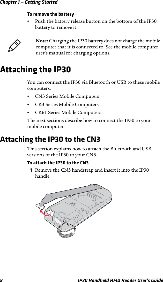 Chapter 1 — Getting Started8 IP30 Handheld RFID Reader User’s GuideTo remove the battery•Push the battery release button on the bottom of the IP30 battery to remove it.Attaching the IP30 You can connect the IP30 via Bluetooth or USB to these mobile computers:•CN3 Series Mobile Computers•CK3 Series Mobile Computers •CK61 Series Mobile ComputersThe next sections describe how to connect the IP30 to your mobile computer.Attaching the IP30 to the CN3This section explains how to attach the Bluetooth and USB versions of the IP30 to your CN3.To attach the IP30 to the CN3 1Remove the CN3 handstrap and insert it into the IP30 handle.Note: Charging the IP30 battery does not charge the mobile computer that it is connected to. See the mobile computer user’s manual for charging options.