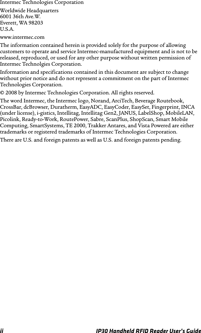 ii IP30 Handheld RFID Reader User’s GuideIntermec Technologies CorporationWorldwide Headquarters6001 36th Ave.W.Everett, WA 98203U.S.A.www.intermec.comThe information contained herein is provided solely for the purpose of allowing customers to operate and service Intermec-manufactured equipment and is not to be released, reproduced, or used for any other purpose without written permission of Intermec Technolgies Corporation.Information and specifications contained in this document are subject to change without prior notice and do not represent a commitment on the part of Intermec Technologies Corporation.© 2008 by Intermec Technologies Corporation. All rights reserved.The word Intermec, the Intermec logo, Norand, ArciTech, Beverage Routebook, CrossBar, dcBrowser, Duratherm, EasyADC, EasyCoder, EasySet, Fingerprint, INCA (under license), i-gistics, Intellitag, Intellitag Gen2, JANUS, LabelShop, MobileLAN, Picolink, Ready-to-Work, RoutePower, Sabre, ScanPlus, ShopScan, Smart Mobile Computing, SmartSystems, TE 2000, Trakker Antares, and Vista Powered are either trademarks or registered trademarks of Intermec Technologies Corporation.There are U.S. and foreign patents as well as U.S. and foreign patents pending.