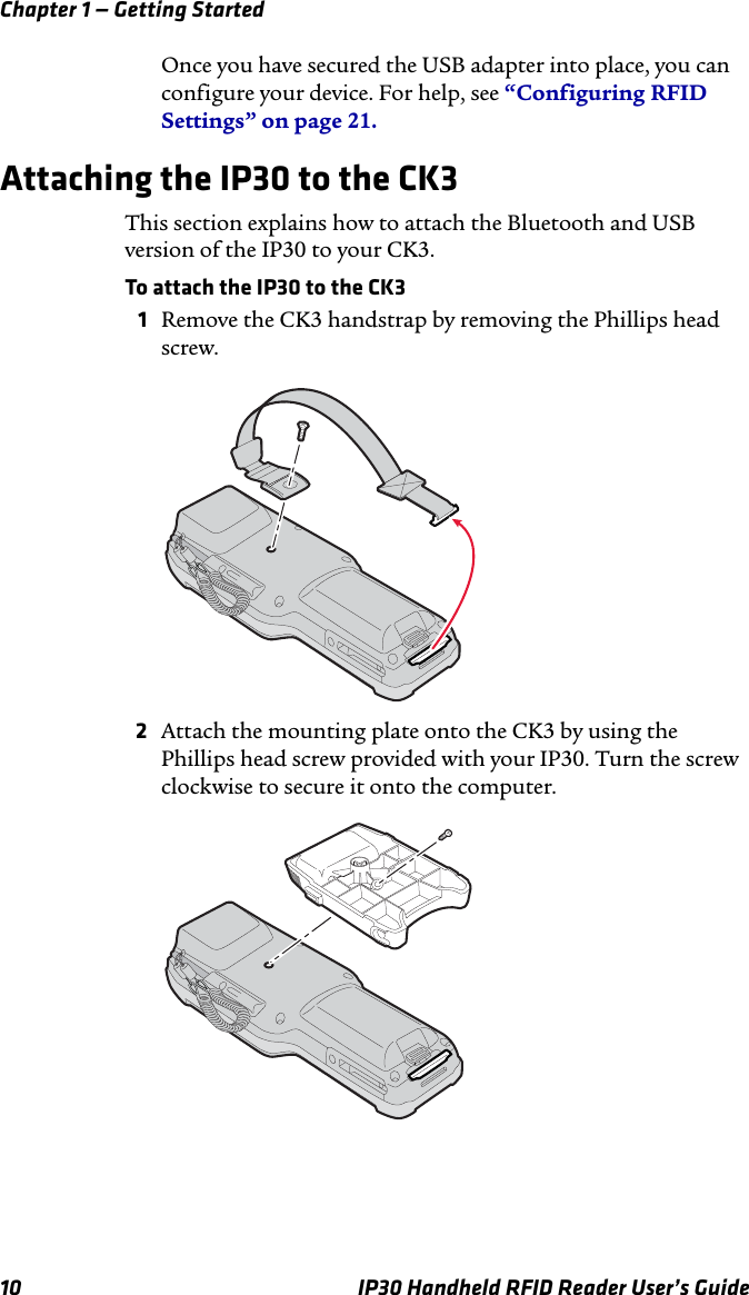 Chapter 1 — Getting Started10 IP30 Handheld RFID Reader User’s GuideOnce you have secured the USB adapter into place, you can configure your device. For help, see “Configuring RFID Settings” on page 21.Attaching the IP30 to the CK3This section explains how to attach the Bluetooth and USB version of the IP30 to your CK3.To attach the IP30 to the CK31Remove the CK3 handstrap by removing the Phillips head screw.2Attach the mounting plate onto the CK3 by using the Phillips head screw provided with your IP30. Turn the screw clockwise to secure it onto the computer.