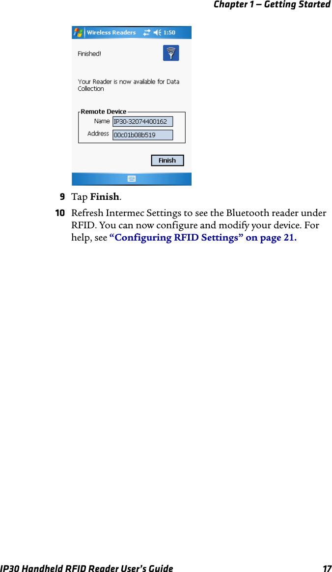 Chapter 1 — Getting StartedIP30 Handheld RFID Reader User’s Guide 179Tap Finish.10 Refresh Intermec Settings to see the Bluetooth reader under RFID. You can now configure and modify your device. For help, see “Configuring RFID Settings” on page 21.