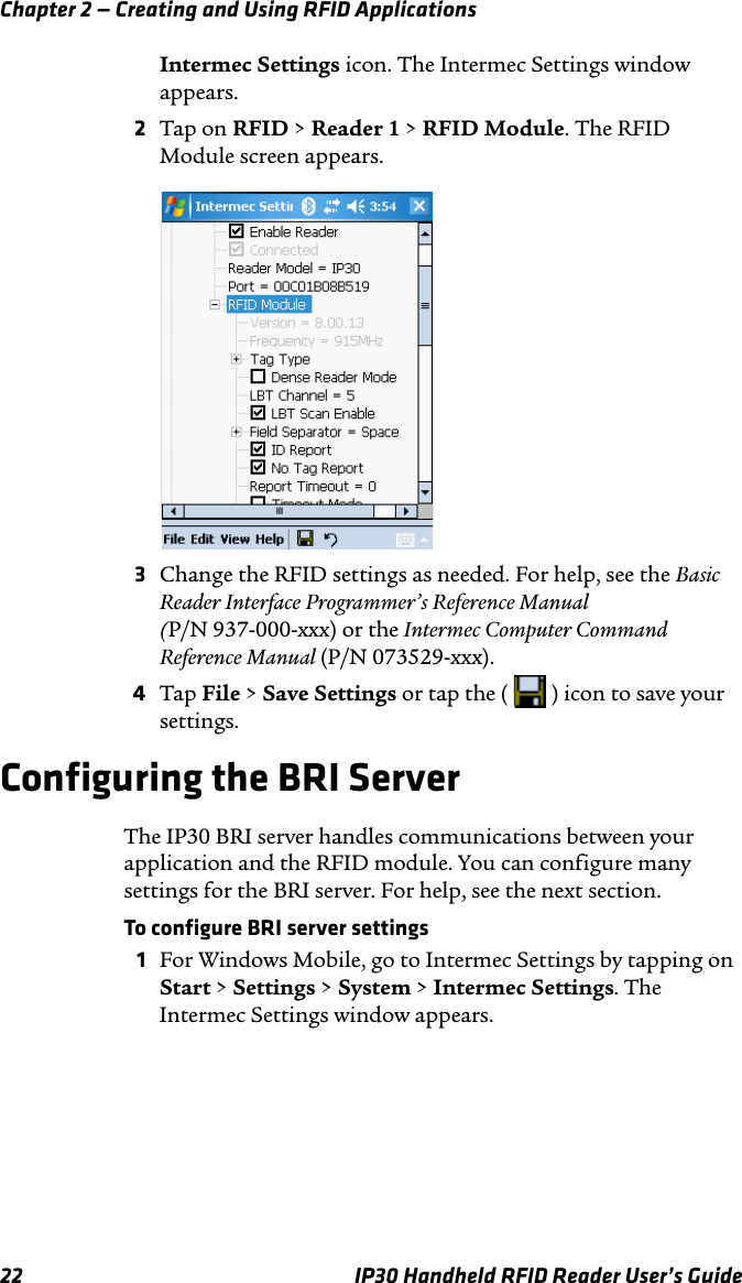 Chapter 2 — Creating and Using RFID Applications22 IP30 Handheld RFID Reader User’s GuideIntermec Settings icon. The Intermec Settings window appears.2Tap on RFID &gt; Reader 1 &gt; RFID Module. The RFID Module screen appears.3Change the RFID settings as needed. For help, see the Basic Reader Interface Programmer’s Reference Manual(P/N 937-000-xxx) or the Intermec Computer Command Reference Manual (P/N 073529-xxx).4Tap File &gt; Save Settings or tap the (   ) icon to save your settings.Configuring the BRI ServerThe IP30 BRI server handles communications between your application and the RFID module. You can configure many settings for the BRI server. For help, see the next section.To configure BRI server settings1For Windows Mobile, go to Intermec Settings by tapping on Start &gt; Settings &gt; System &gt; Intermec Settings. The Intermec Settings window appears.