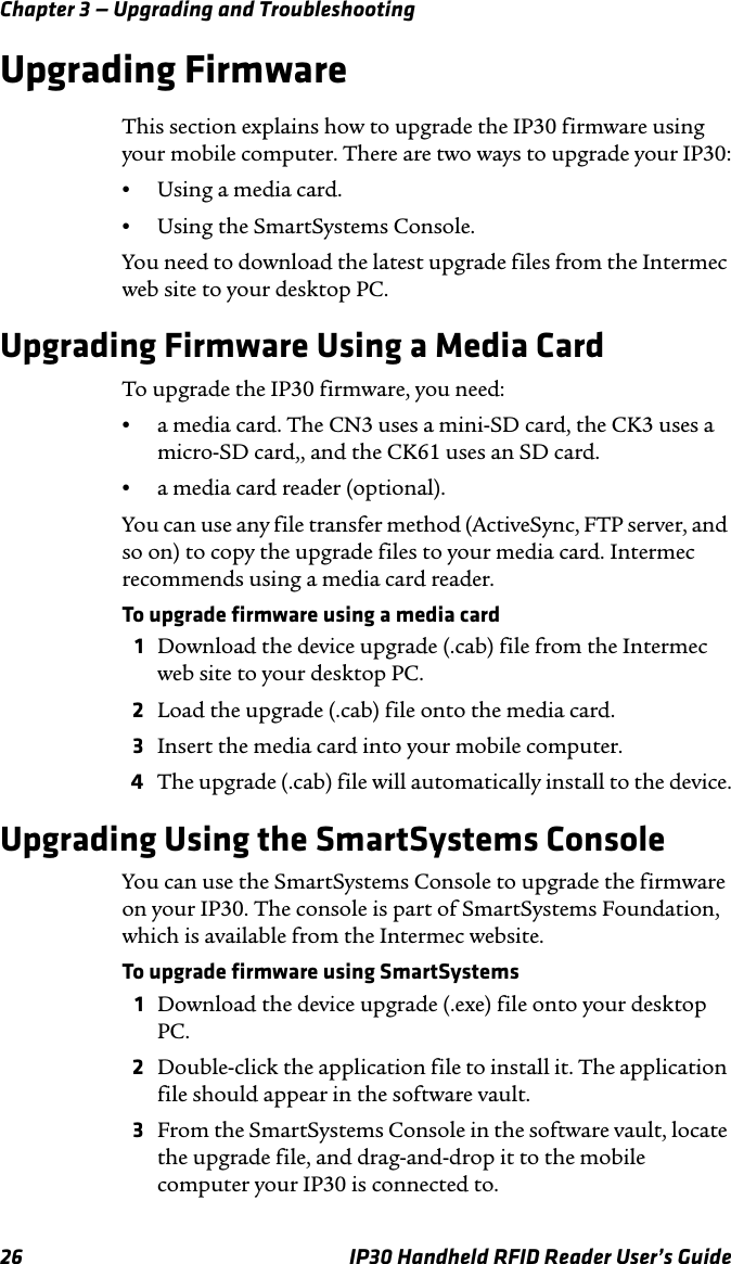 Chapter 3 — Upgrading and Troubleshooting26 IP30 Handheld RFID Reader User’s GuideUpgrading FirmwareThis section explains how to upgrade the IP30 firmware using your mobile computer. There are two ways to upgrade your IP30:•Using a media card.•Using the SmartSystems Console.You need to download the latest upgrade files from the Intermec web site to your desktop PC.Upgrading Firmware Using a Media CardTo upgrade the IP30 firmware, you need:•a media card. The CN3 uses a mini-SD card, the CK3 uses a micro-SD card,, and the CK61 uses an SD card.•a media card reader (optional).You can use any file transfer method (ActiveSync, FTP server, and so on) to copy the upgrade files to your media card. Intermec recommends using a media card reader. To upgrade firmware using a media card1Download the device upgrade (.cab) file from the Intermec web site to your desktop PC.2Load the upgrade (.cab) file onto the media card.3Insert the media card into your mobile computer. 4The upgrade (.cab) file will automatically install to the device.Upgrading Using the SmartSystems ConsoleYou can use the SmartSystems Console to upgrade the firmware on your IP30. The console is part of SmartSystems Foundation, which is available from the Intermec website.To upgrade firmware using SmartSystems1Download the device upgrade (.exe) file onto your desktop PC.2Double-click the application file to install it. The application file should appear in the software vault.3From the SmartSystems Console in the software vault, locate the upgrade file, and drag-and-drop it to the mobile computer your IP30 is connected to.