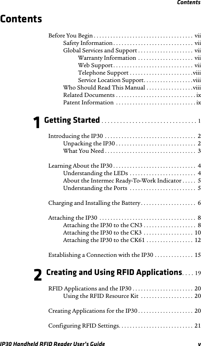 ContentsIP30 Handheld RFID Reader User’s Guide vContentsBefore You Begin . . . . . . . . . . . . . . . . . . . . . . . . . . . . . . . . . . . .  viiSafety Information . . . . . . . . . . . . . . . . . . . . . . . . . . . . .  viiGlobal Services and Support . . . . . . . . . . . . . . . . . . . .  viiWarranty Information  . . . . . . . . . . . . . . . . . . . .  viiWeb Support . . . . . . . . . . . . . . . . . . . . . . . . . . . . .  viiTelephone Support . . . . . . . . . . . . . . . . . . . . . . .viiiService Location Support. . . . . . . . . . . . . . . . . .viiiWho Should Read This Manual . . . . . . . . . . . . . . . . .viiiRelated Documents . . . . . . . . . . . . . . . . . . . . . . . . . . . . . ixPatent Information  . . . . . . . . . . . . . . . . . . . . . . . . . . . . . ix1 Getting Started . . . . . . . . . . . . . . . . . . . . . . . . . . . . . . . 1Introducing the IP30  . . . . . . . . . . . . . . . . . . . . . . . . . . . . . . . . .  2Unpacking the IP30 . . . . . . . . . . . . . . . . . . . . . . . . . . . . .  2What You Need . . . . . . . . . . . . . . . . . . . . . . . . . . . . . . . . .  3Learning About the IP30 . . . . . . . . . . . . . . . . . . . . . . . . . . . . . .  4Understanding the LEDs . . . . . . . . . . . . . . . . . . . . . . . .  4About the Intermec Ready-To-Work Indicator . . . . .  5Understanding the Ports  . . . . . . . . . . . . . . . . . . . . . . . .  5Charging and Installing the Battery . . . . . . . . . . . . . . . . . . . .  6Attaching the IP30  . . . . . . . . . . . . . . . . . . . . . . . . . . . . . . . . . . .  8Attaching the IP30 to the CN3 . . . . . . . . . . . . . . . . . . .  8Attaching the IP30 to the CK3  . . . . . . . . . . . . . . . . . .  10Attaching the IP30 to the CK61 . . . . . . . . . . . . . . . . . 12Establishing a Connection with the IP30 . . . . . . . . . . . . . .  152 Creating and Using RFID Applications. . . . 19RFID Applications and the IP30 . . . . . . . . . . . . . . . . . . . . . .  20Using the RFID Resource Kit  . . . . . . . . . . . . . . . . . . .  20Creating Applications for the IP30 . . . . . . . . . . . . . . . . . . . .  20Configuring RFID Settings. . . . . . . . . . . . . . . . . . . . . . . . . . .  21