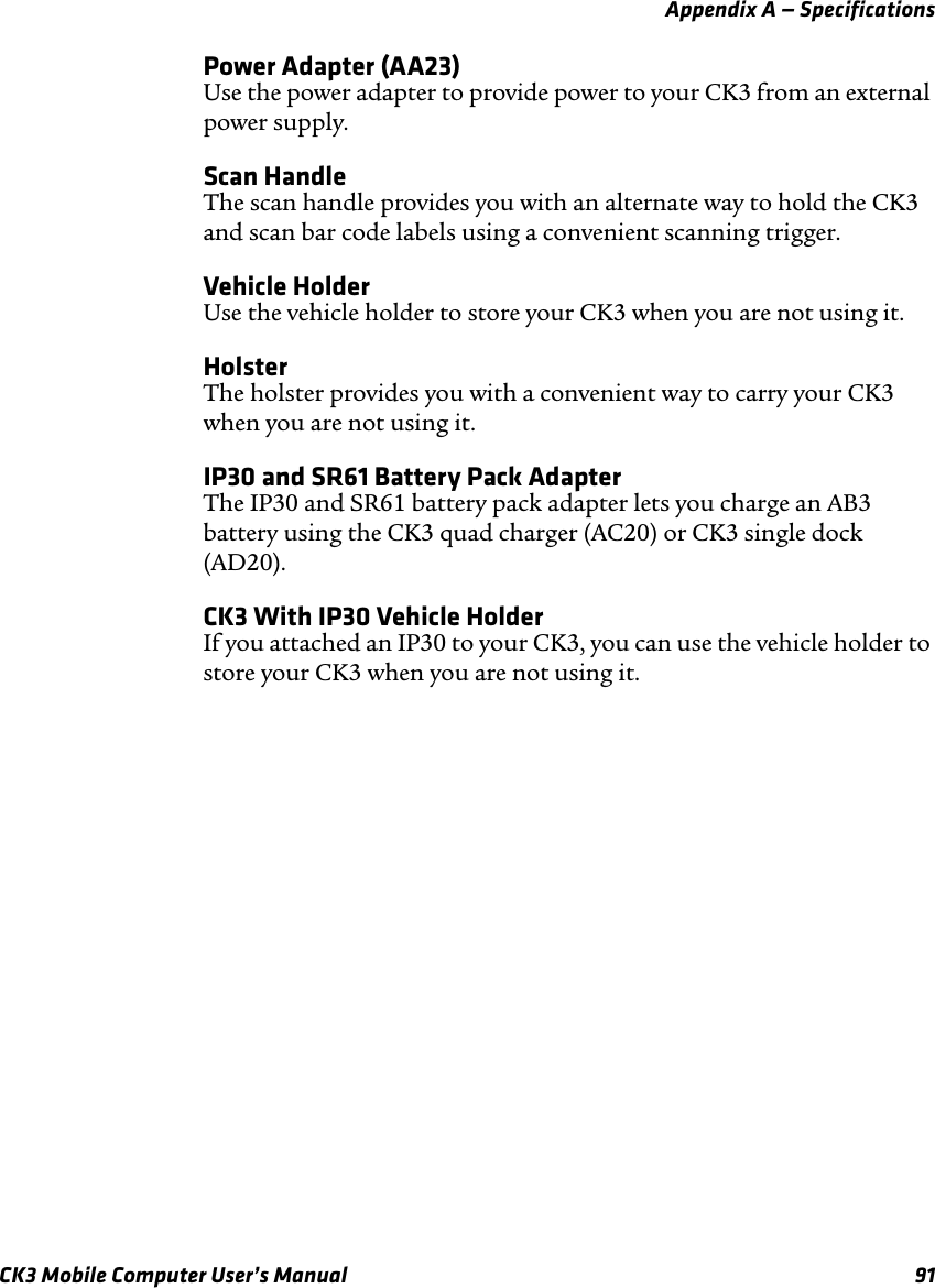 Appendix A — SpecificationsCK3 Mobile Computer User’s Manual 91Power Adapter (AA23)Use the power adapter to provide power to your CK3 from an external power supply.Scan HandleThe scan handle provides you with an alternate way to hold the CK3 and scan bar code labels using a convenient scanning trigger.Vehicle HolderUse the vehicle holder to store your CK3 when you are not using it.HolsterThe holster provides you with a convenient way to carry your CK3 when you are not using it.IP30 and SR61 Battery Pack AdapterThe IP30 and SR61 battery pack adapter lets you charge an AB3 battery using the CK3 quad charger (AC20) or CK3 single dock (AD20).CK3 With IP30 Vehicle HolderIf you attached an IP30 to your CK3, you can use the vehicle holder to store your CK3 when you are not using it.