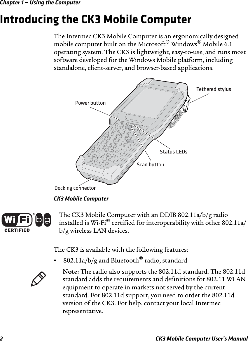 Chapter 1 — Using the Computer2 CK3 Mobile Computer User’s ManualIntroducing the CK3 Mobile ComputerThe Intermec CK3 Mobile Computer is an ergonomically designed mobile computer built on the Microsoft® Windows® Mobile 6.1 operating system. The CK3 is lightweight, easy-to-use, and runs most software developed for the Windows Mobile platform, including standalone, client-server, and browser-based applications.CK3 Mobile ComputerThe CK3 is available with the following features:•802.11a/b/g and Bluetooth® radio, standardPower buttonDocking connectorScan buttonTethered stylusStatus LEDsThe CK3 Mobile Computer with an DDIB 802.11a/b/g radio installed is Wi-Fi® certified for interoperability with other 802.11a/b/g wireless LAN devices.Note: The radio also supports the 802.11d standard. The 802.11d standard adds the requirements and definitions for 802.11 WLAN equipment to operate in markets not served by the current standard. For 802.11d support, you need to order the 802.11d version of the CK3. For help, contact your local Intermec representative.