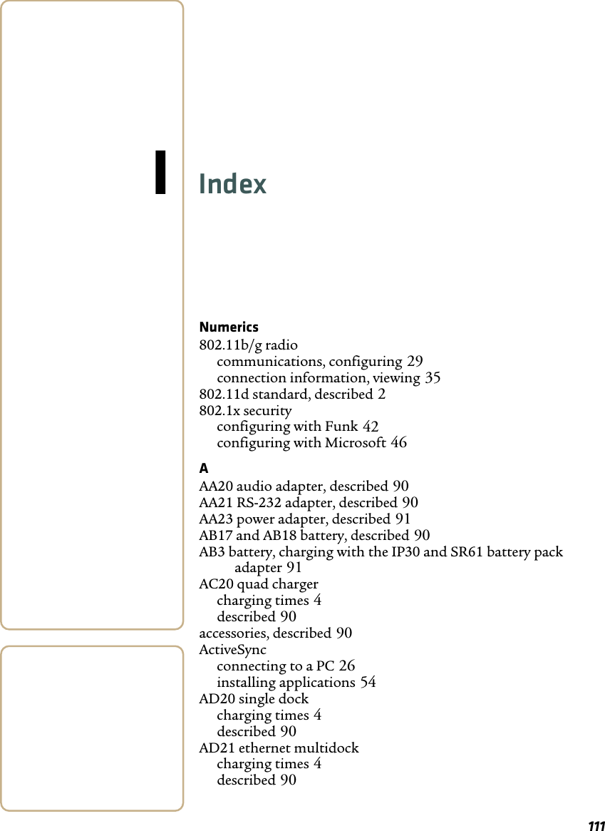 111IIndexNumerics802.11b/g radiocommunications, configuring 29connection information, viewing 35802.11d standard, described 2802.1x securityconfiguring with Funk 42configuring with Microsoft 46AAA20 audio adapter, described 90AA21 RS-232 adapter, described 90AA23 power adapter, described 91AB17 and AB18 battery, described 90AB3 battery, charging with the IP30 and SR61 battery pack adapter 91AC20 quad chargercharging times 4described 90accessories, described 90ActiveSyncconnecting to a PC 26installing applications 54AD20 single dockcharging times 4described 90AD21 ethernet multidockcharging times 4described 90