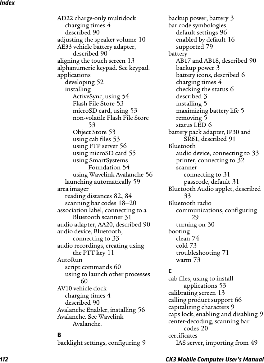 Index112 CK3 Mobile Computer User’s ManualAD22 charge-only multidockcharging times 4described 90adjusting the speaker volume 10AE33 vehicle battery adapter, described 90aligning the touch screen 13alphanumeric keypad. See keypad.applicationsdeveloping 52installingActiveSync, using 54Flash File Store 53microSD card, using 53non-volatile Flash File Store53Object Store 53using cab files 53using FTP server 56using microSD card 55using SmartSystems Foundation 54using Wavelink Avalanche 56launching automatically 59area imagerreading distances 82,84scanning bar codes 18–20association label, connecting to a Bluetooth scanner 31audio adapter, AA20, described 90audio device, Bluetooth, connecting to 33audio recordings, creating using the PTT key 11AutoRunscript commands 60using to launch other processes60AV10 vehicle dockcharging times 4described 90Avalanche Enabler, installing 56Avalanche. See Wavelink Avalanche.Bbacklight settings, configuring 9backup power, battery 3bar code symbologiesdefault settings 96enabled by default 16supported 79batteryAB17 and AB18, described 90backup power 3battery icons, described 6charging times 4checking the status 6described 3installing 5maximizing battery life 5removing 5status LED 6battery pack adapter, IP30 and SR61, described 91Bluetoothaudio device, connecting to 33printer, connecting to 32scannerconnecting to 31passcode, default 31Bluetooth Audio applet, described33Bluetooth radiocommunications, configuring29turning on 30bootingclean 74cold 73troubleshooting 71warm 73Ccab files, using to install applications 53calibrating screen 13calling product support 66capitalizing characters 9caps lock, enabling and disabling 9center-decoding, scanning bar codes 20certificatesIAS server, importing from 49