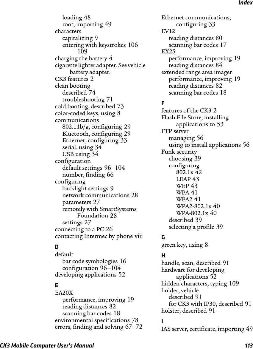 IndexCK3 Mobile Computer User’s Manual 113loading 48root, importing 49characterscapitalizing 9entering with keystrokes 106–109charging the battery 4cigarette lighter adapter. See vehicle battery adapter.CK3 features 2clean bootingdescribed 74troubleshooting 71cold booting, described 73color-coded keys, using 8communications802.11b/g, configuring 29Bluetooth, configuring 29Ethernet, configuring 33serial, using 34USB using 34configurationdefault settings 96–104number, finding 66configuringbacklight settings 9network communications 28parameters 27remotely with SmartSystems Foundation 28settings 27connecting to a PC 26contacting Intermec by phone viiiDdefaultbar code symbologies 16configuration 96–104developing applications 52EEA20Xperformance, improving 19reading distances 82scanning bar codes 18environmental specifications 78errors, finding and solving 67–72Ethernet communications, configuring 33EV12reading distances 80scanning bar codes 17EX25performance, improving 19reading distances 84extended range area imagerperformance, improving 19reading distances 82scanning bar codes 18Ffeatures of the CK3 2Flash File Store, installing applications to 53FTP servermanaging 56using to install applications 56Funk securitychoosing 39configuring802.1x 42LEAP 43WEP 43WPA 41WPA2 41WPA2-802.1x 40WPA-802.1x 40described 39selecting a profile 39Ggreen key, using 8Hhandle, scan, described 91hardware for developing applications 52hidden characters, typing 109holder, vehicledescribed 91for CK3 with IP30, described 91holster, described 91IIAS server, certificate, importing 49