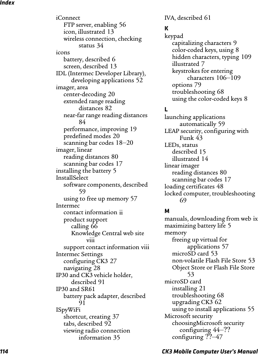 Index114 CK3 Mobile Computer User’s ManualiConnectFTP server, enabling 56icon, illustrated 13wireless connection, checking status 34iconsbattery, described 6screen, described 13IDL (Intermec Developer Library), developing applications 52imager, areacenter-decoding 20extended range reading distances 82near-far range reading distances84performance, improving 19predefined modes 20scanning bar codes 18–20imager, linearreading distances 80scanning bar codes 17installing the battery 5InstallSelectsoftware components, described59using to free up memory 57Intermeccontact information iiproduct supportcalling 66Knowledge Central web siteviiisupport contact information viiiIntermec Settingsconfiguring CK3 27navigating 28IP30 and CK3 vehicle holder, described 91IP30 and SR61battery pack adapter, described91ISpyWiFishortcut, creating 37tabs, described 92viewing radio connection information 35IVA, described 61Kkeypadcapitalizing characters 9color-coded keys, using 8hidden characters, typing 109illustrated 7keystrokes for entering characters 106–109options 79troubleshooting 68using the color-coded keys 8Llaunching applications automatically 59LEAP security, configuring with Funk 43LEDs, statusdescribed 15illustrated 14linear imagerreading distances 80scanning bar codes 17loading certificates 48locked computer, troubleshooting69Mmanuals, downloading from web ixmaximizing battery life 5memoryfreeing up virtual for applications 57microSD card 53non-volatile Flash File Store 53Object Store or Flash File Store53microSD cardinstalling 21troubleshooting 68upgrading CK3 62using to install applications 55Microsoft securitychoosingMicrosoft securityconfiguring 44–??configuring ??–47