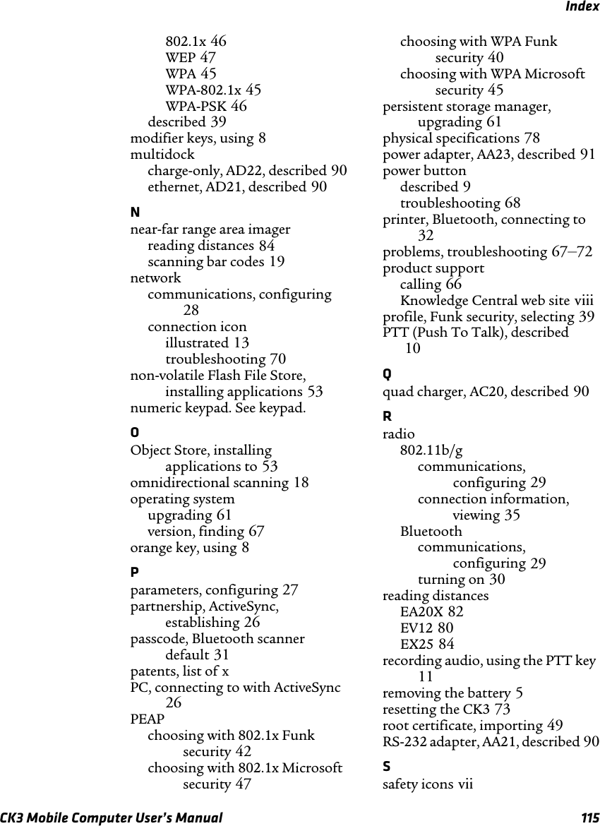 IndexCK3 Mobile Computer User’s Manual 115802.1x 46WEP 47WPA 45WPA-802.1x 45WPA-PSK 46described 39modifier keys, using 8multidockcharge-only, AD22, described 90ethernet, AD21, described 90Nnear-far range area imagerreading distances 84scanning bar codes 19networkcommunications, configuring28connection iconillustrated 13troubleshooting 70non-volatile Flash File Store, installing applications 53numeric keypad. See keypad.OObject Store, installing applications to 53omnidirectional scanning 18operating systemupgrading 61version, finding 67orange key, using 8Pparameters, configuring 27partnership, ActiveSync, establishing 26passcode, Bluetooth scanner default 31patents, list of xPC, connecting to with ActiveSync26PEAPchoosing with 802.1x Funk security 42choosing with 802.1x Microsoft security 47choosing with WPA Funk security 40choosing with WPA Microsoft security 45persistent storage manager, upgrading 61physical specifications 78power adapter, AA23, described 91power buttondescribed 9troubleshooting 68printer, Bluetooth, connecting to32problems, troubleshooting 67–72product supportcalling 66Knowledge Central web site viiiprofile, Funk security, selecting 39PTT (Push To Talk), described10Qquad charger, AC20, described 90Rradio802.11b/gcommunications, configuring 29connection information, viewing 35Bluetoothcommunications, configuring 29turning on 30reading distancesEA20X 82EV12 80EX25 84recording audio, using the PTT key11removing the battery 5resetting the CK3 73root certificate, importing 49RS-232 adapter, AA21, described 90Ssafety icons vii