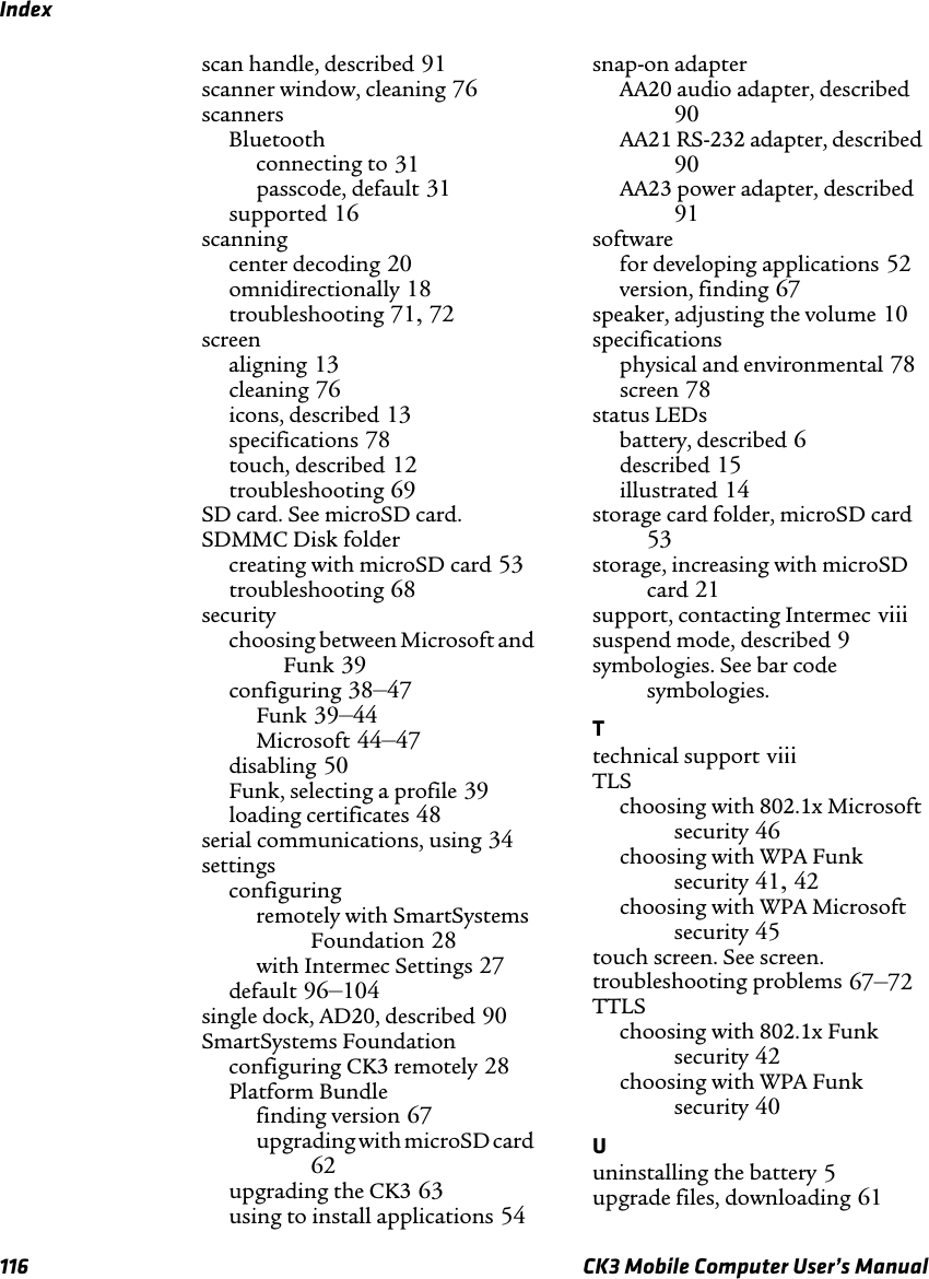 Index116 CK3 Mobile Computer User’s Manualscan handle, described 91scanner window, cleaning 76scannersBluetoothconnecting to 31passcode, default 31supported 16scanningcenter decoding 20omnidirectionally 18troubleshooting 71,72screenaligning 13cleaning 76icons, described 13specifications 78touch, described 12troubleshooting 69SD card. See microSD card.SDMMC Disk foldercreating with microSD card 53troubleshooting 68securitychoosing between Microsoft and Funk 39configuring 38–47Funk 39–44Microsoft 44–47disabling 50Funk, selecting a profile 39loading certificates 48serial communications, using 34settingsconfiguringremotely with SmartSystems Foundation 28with Intermec Settings 27default 96–104single dock, AD20, described 90SmartSystems Foundationconfiguring CK3 remotely 28Platform Bundlefinding version 67upgrading with microSD card62upgrading the CK3 63using to install applications 54snap-on adapterAA20 audio adapter, described90AA21 RS-232 adapter, described90AA23 power adapter, described91softwarefor developing applications 52version, finding 67speaker, adjusting the volume 10specificationsphysical and environmental 78screen 78status LEDsbattery, described 6described 15illustrated 14storage card folder, microSD card53storage, increasing with microSD card 21support, contacting Intermec viiisuspend mode, described 9symbologies. See bar code symbologies.Ttechnical support viiiTLSchoosing with 802.1x Microsoft security 46choosing with WPA Funk security 41,42choosing with WPA Microsoft security 45touch screen. See screen.troubleshooting problems 67–72TTLSchoosing with 802.1x Funk security 42choosing with WPA Funk security 40Uuninstalling the battery 5upgrade files, downloading 61