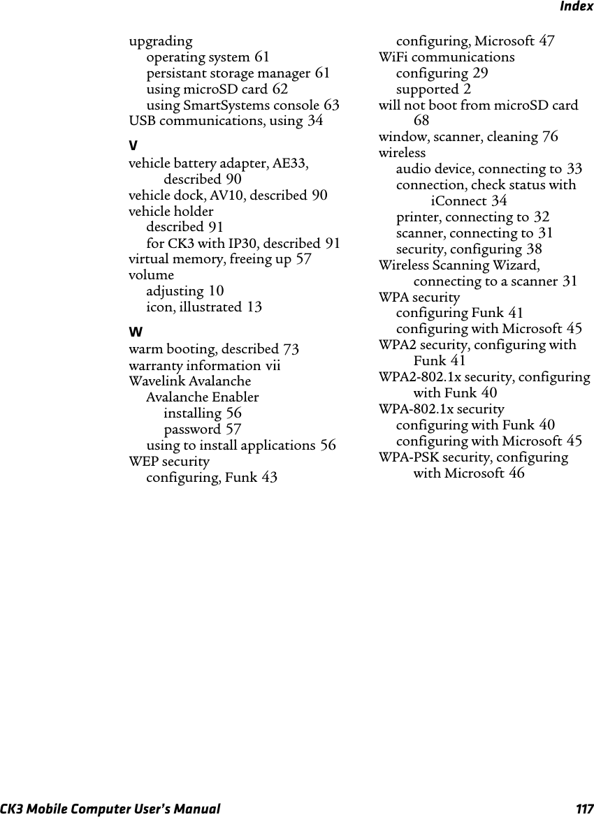 IndexCK3 Mobile Computer User’s Manual 117upgradingoperating system 61persistant storage manager 61using microSD card 62using SmartSystems console 63USB communications, using 34Vvehicle battery adapter, AE33, described 90vehicle dock, AV10, described 90vehicle holderdescribed 91for CK3 with IP30, described 91virtual memory, freeing up 57volumeadjusting 10icon, illustrated 13Wwarm booting, described 73warranty information viiWavelink AvalancheAvalanche Enablerinstalling 56password 57using to install applications 56WEP securityconfiguring, Funk 43configuring, Microsoft 47WiFi communicationsconfiguring 29supported 2will not boot from microSD card68window, scanner, cleaning 76wirelessaudio device, connecting to 33connection, check status with iConnect 34printer, connecting to 32scanner, connecting to 31security, configuring 38Wireless Scanning Wizard, connecting to a scanner 31WPA securityconfiguring Funk 41configuring with Microsoft 45WPA2 security, configuring with Funk 41WPA2-802.1x security, configuring with Funk 40WPA-802.1x securityconfiguring with Funk 40configuring with Microsoft 45WPA-PSK security, configuring with Microsoft 46