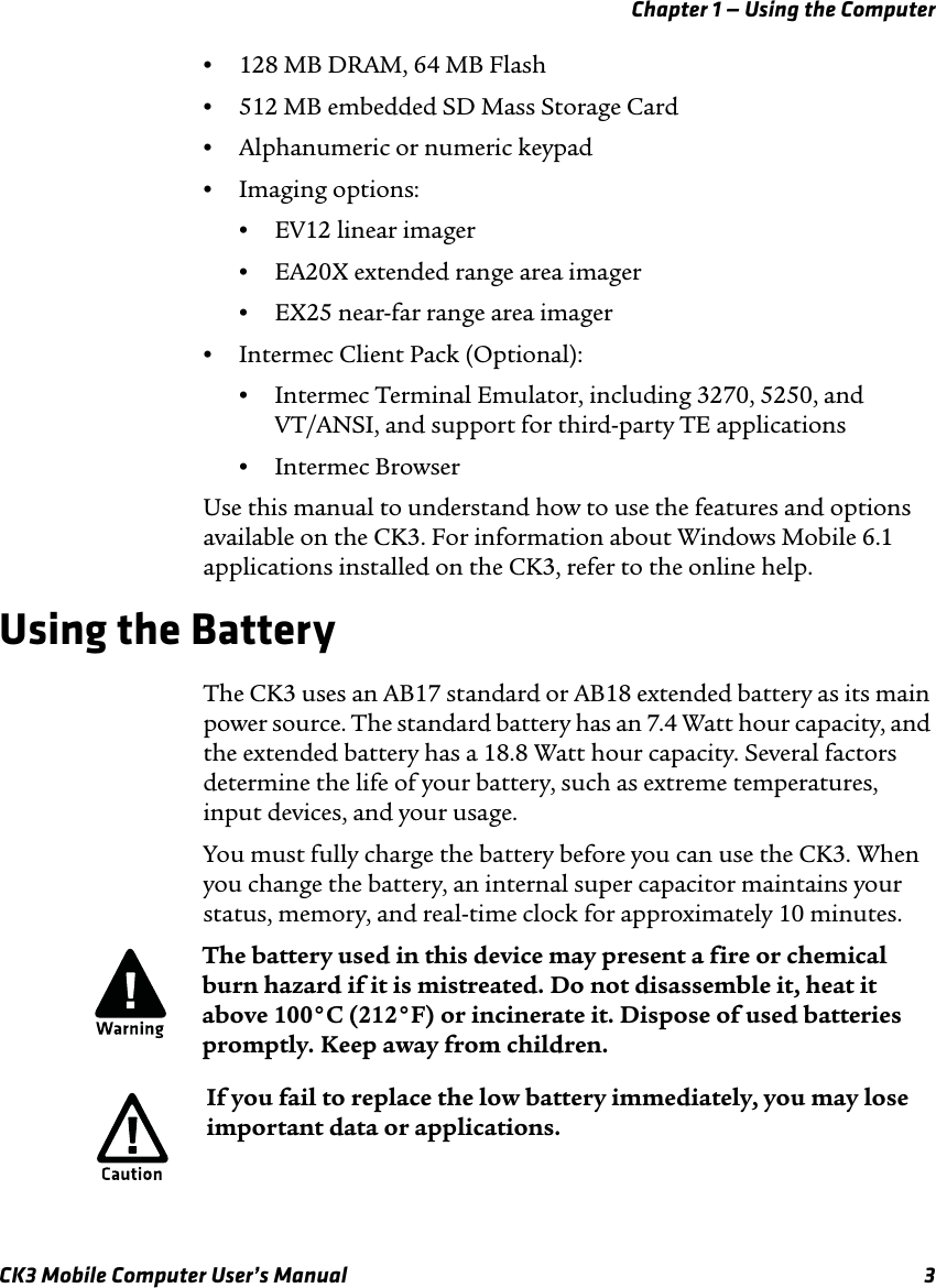 Chapter 1 — Using the ComputerCK3 Mobile Computer User’s Manual 3•128 MB DRAM, 64 MB Flash•512 MB embedded SD Mass Storage Card•Alphanumeric or numeric keypad•Imaging options: •EV12 linear imager•EA20X extended range area imager•EX25 near-far range area imager •Intermec Client Pack (Optional):•Intermec Terminal Emulator, including 3270, 5250, and VT/ANSI, and support for third-party TE applications•Intermec BrowserUse this manual to understand how to use the features and options available on the CK3. For information about Windows Mobile 6.1 applications installed on the CK3, refer to the online help.Using the BatteryThe CK3 uses an AB17 standard or AB18 extended battery as its main power source. The standard battery has an 7.4 Watt hour capacity, and the extended battery has a 18.8 Watt hour capacity. Several factors determine the life of your battery, such as extreme temperatures, input devices, and your usage.You must fully charge the battery before you can use the CK3. When you change the battery, an internal super capacitor maintains your status, memory, and real-time clock for approximately 10 minutes.The battery used in this device may present a fire or chemical burn hazard if it is mistreated. Do not disassemble it, heat it above 100°C (212°F) or incinerate it. Dispose of used batteries promptly. Keep away from children.If you fail to replace the low battery immediately, you may lose important data or applications.