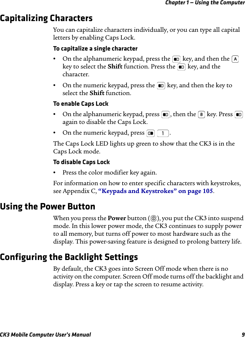 Chapter 1 — Using the ComputerCK3 Mobile Computer User’s Manual 9Capitalizing CharactersYou can capitalize characters individually, or you can type all capital letters by enabling Caps Lock.To capitalize a single character•On the alphanumeric keypad, press the   key, and then the   key to select the Shift function. Press the   key, and the character. •On the numeric keypad, press the   key, and then the key to select the Shift function.To enable Caps Lock•On the alphanumeric keypad, press  , then the   key. Press   again to disable the Caps Lock.•On the numeric keypad, press    .The Caps Lock LED lights up green to show that the CK3 is in the Caps Lock mode.To disable Caps Lock•Press the color modifier key again.For information on how to enter specific characters with keystrokes, see Appendix C, “Keypads and Keystrokes” on page 105.Using the Power ButtonWhen you press the Power button ( ), you put the CK3 into suspend mode. In this lower power mode, the CK3 continues to supply power to all memory, but turns off power to most hardware such as the display. This power-saving feature is designed to prolong battery life.Configuring the Backlight SettingsBy default, the CK3 goes into Screen Off mode when there is no activity on the computer. Screen Off mode turns off the backlight and display. Press a key or tap the screen to resume activity.