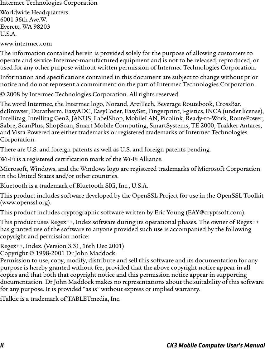 ii CK3 Mobile Computer User’s ManualIntermec Technologies CorporationWorldwide Headquarters6001 36th Ave.W.Everett, WA 98203U.S.A.www.intermec.comThe information contained herein is provided solely for the purpose of allowing customers to operate and service Intermec-manufactured equipment and is not to be released, reproduced, or used for any other purpose without written permission of Intermec Technologies Corporation.Information and specifications contained in this document are subject to change without prior notice and do not represent a commitment on the part of Intermec Technologies Corporation.© 2008 by Intermec Technologies Corporation. All rights reserved.The word Intermec, the Intermec logo, Norand, ArciTech, Beverage Routebook, CrossBar, dcBrowser, Duratherm, EasyADC, EasyCoder, EasySet, Fingerprint, i-gistics, INCA (under license), Intellitag, Intellitag Gen2, JANUS, LabelShop, MobileLAN, Picolink, Ready-to-Work, RoutePower, Sabre, ScanPlus, ShopScan, Smart Mobile Computing, SmartSystems, TE 2000, Trakker Antares, and Vista Powered are either trademarks or registered trademarks of Intermec Technologies Corporation.There are U.S. and foreign patents as well as U.S. and foreign patents pending.Wi-Fi is a registered certification mark of the Wi-Fi Alliance.Microsoft, Windows, and the Windows logo are registered trademarks of Microsoft Corporation in the United States and/or other countries.Bluetooth is a trademark of Bluetooth SIG, Inc., U.S.A.This product includes software developed by the OpenSSL Project for use in the OpenSSL Toolkit (www.openssl.org).This product includes cryptographic software written by Eric Young (EAY@cryptsoft.com).This product uses Regex++, Index software during its operational phases. The owner of Regex++ has granted use of the software to anyone provided such use is accompanied by the following copyright and permission notice:Regex++, Index. (Version 3.31, 16th Dec 2001)Copyright © 1998-2001 Dr John MaddockPermission to use, copy, modify, distribute and sell this software and its documentation for any purpose is hereby granted without fee, provided that the above copyright notice appear in all copies and that both that copyright notice and this permission notice appear in supporting documentation. Dr John Maddock makes no representations about the suitability of this software for any purpose. It is provided “as is” without express or implied warranty.iTalkie is a trademark of TABLETmedia, Inc.