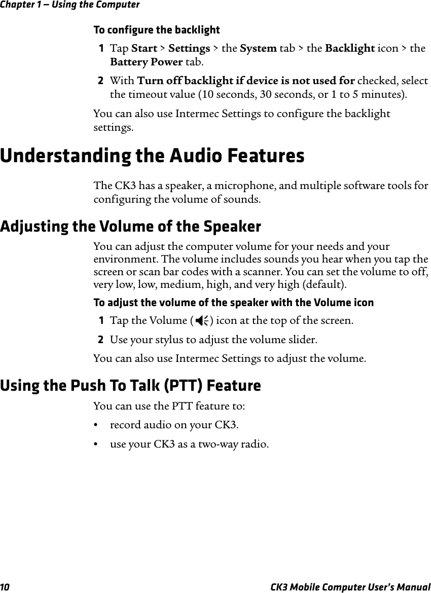 Chapter 1 — Using the Computer10 CK3 Mobile Computer User’s ManualTo configure the backlight1Tap Start &gt; Settings &gt; the System tab &gt; the Backlight icon &gt; the Battery Power tab.2With Turn off backlight if device is not used for checked, select the timeout value (10 seconds, 30 seconds, or 1 to 5 minutes).You can also use Intermec Settings to configure the backlight settings.Understanding the Audio FeaturesThe CK3 has a speaker, a microphone, and multiple software tools for configuring the volume of sounds.Adjusting the Volume of the SpeakerYou can adjust the computer volume for your needs and your environment. The volume includes sounds you hear when you tap the screen or scan bar codes with a scanner. You can set the volume to off, very low, low, medium, high, and very high (default). To adjust the volume of the speaker with the Volume icon1Tap the Volume ( ) icon at the top of the screen.2Use your stylus to adjust the volume slider.You can also use Intermec Settings to adjust the volume.Using the Push To Talk (PTT) FeatureYou can use the PTT feature to:•record audio on your CK3.•use your CK3 as a two-way radio.