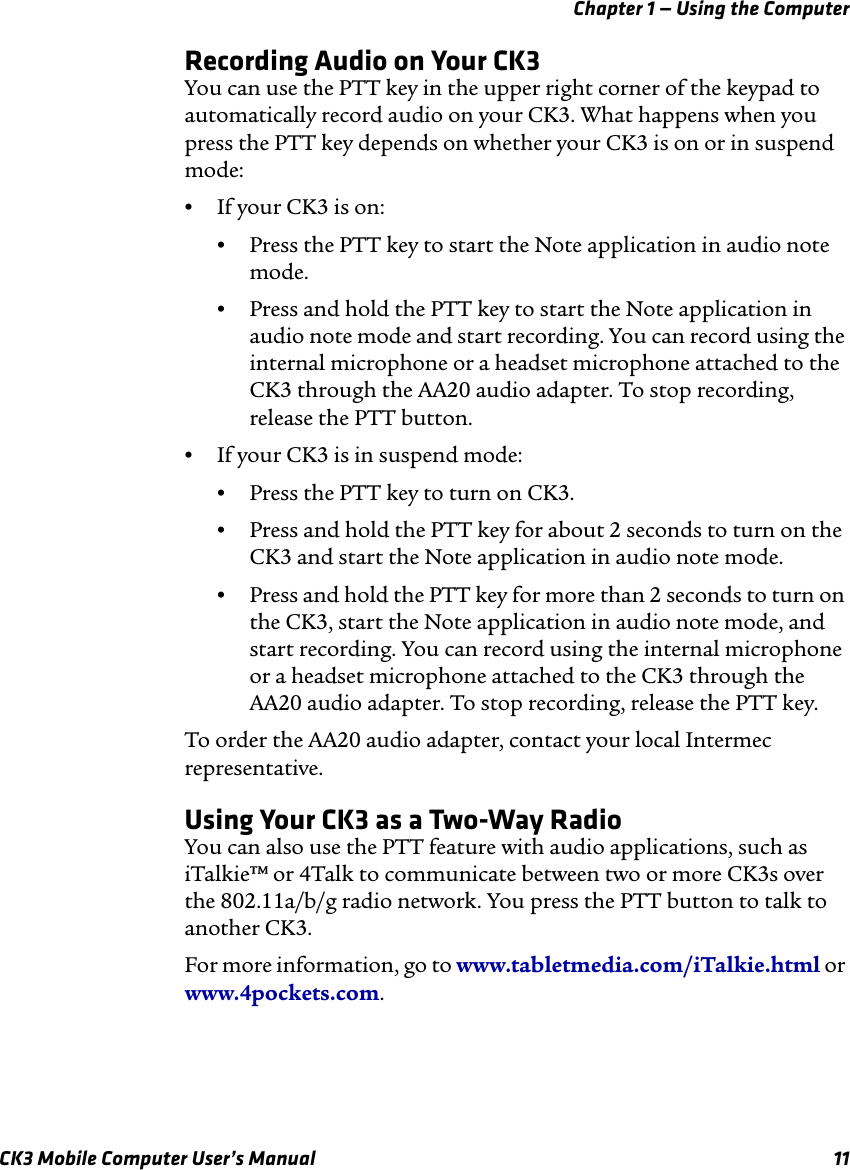 Chapter 1 — Using the ComputerCK3 Mobile Computer User’s Manual 11Recording Audio on Your CK3You can use the PTT key in the upper right corner of the keypad to automatically record audio on your CK3. What happens when you press the PTT key depends on whether your CK3 is on or in suspend mode:•If your CK3 is on:•Press the PTT key to start the Note application in audio note mode.•Press and hold the PTT key to start the Note application in audio note mode and start recording. You can record using the internal microphone or a headset microphone attached to the CK3 through the AA20 audio adapter. To stop recording, release the PTT button.•If your CK3 is in suspend mode:•Press the PTT key to turn on CK3.•Press and hold the PTT key for about 2 seconds to turn on the CK3 and start the Note application in audio note mode.•Press and hold the PTT key for more than 2 seconds to turn on the CK3, start the Note application in audio note mode, and start recording. You can record using the internal microphone or a headset microphone attached to the CK3 through the AA20 audio adapter. To stop recording, release the PTT key.To order the AA20 audio adapter, contact your local Intermec representative.Using Your CK3 as a Two-Way RadioYou can also use the PTT feature with audio applications, such as iTalkie™ or 4Talk to communicate between two or more CK3s over the 802.11a/b/g radio network. You press the PTT button to talk to another CK3.For more information, go to www.tabletmedia.com/iTalkie.html or www.4pockets.com.