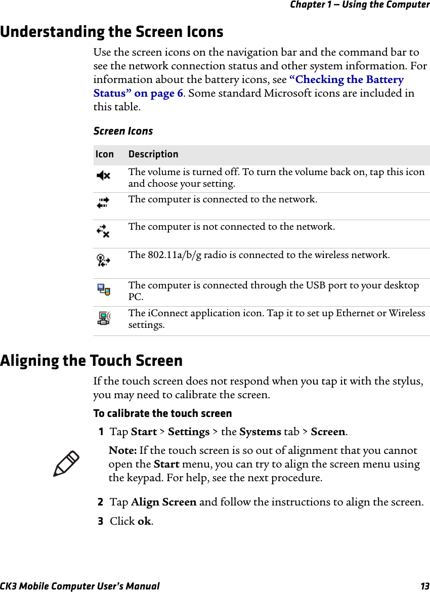 Chapter 1 — Using the ComputerCK3 Mobile Computer User’s Manual 13Understanding the Screen IconsUse the screen icons on the navigation bar and the command bar to see the network connection status and other system information. For information about the battery icons, see “Checking the Battery Status” on page 6. Some standard Microsoft icons are included in this table.Aligning the Touch ScreenIf the touch screen does not respond when you tap it with the stylus, you may need to calibrate the screen.To calibrate the touch screen1Tap Start &gt; Settings &gt; the Systems tab &gt; Screen.2Tap Align Screen and follow the instructions to align the screen.3Click ok.Screen IconsIcon DescriptionThe volume is turned off. To turn the volume back on, tap this icon and choose your setting.The computer is connected to the network.The computer is not connected to the network.The 802.11a/b/g radio is connected to the wireless network.The computer is connected through the USB port to your desktop PC.The iConnect application icon. Tap it to set up Ethernet or Wireless settings.Note: If the touch screen is so out of alignment that you cannot open the Start menu, you can try to align the screen menu using the keypad. For help, see the next procedure.