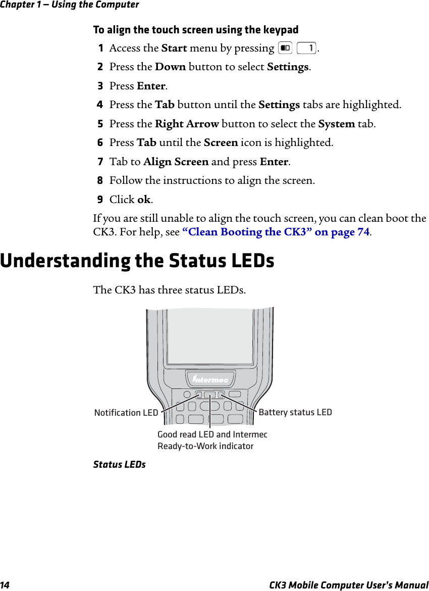 Chapter 1 — Using the Computer14 CK3 Mobile Computer User’s ManualTo align the touch screen using the keypad1Access the Start menu by pressing    .2Press the Down button to select Settings.3Press Enter.4Press the Tab button until the Settings tabs are highlighted.5Press the Right Arrow button to select the System tab.6Press Tab until the Screen icon is highlighted.7Tab to Align Screen and press Enter. 8Follow the instructions to align the screen.9Click ok.If you are still unable to align the touch screen, you can clean boot the CK3. For help, see “Clean Booting the CK3” on page 74.Understanding the Status LEDsThe CK3 has three status LEDs.Status LEDsNotification LED Battery status LEDGood read LED and IntermecReady-to-Work indicator