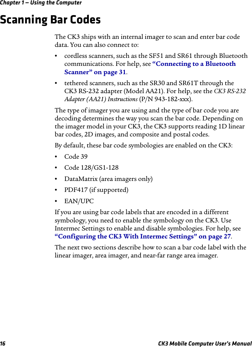 Chapter 1 — Using the Computer16 CK3 Mobile Computer User’s ManualScanning Bar CodesThe CK3 ships with an internal imager to scan and enter bar code data. You can also connect to:•cordless scanners, such as the SF51 and SR61 through Bluetooth communications. For help, see “Connecting to a Bluetooth Scanner” on page 31.•tethered scanners, such as the SR30 and SR61T through the CK3 RS-232 adapter (Model AA21). For help, see the CK3 RS-232 Adapter (AA21) Instructions (P/N 943-182-xxx).The type of imager you are using and the type of bar code you are decoding determines the way you scan the bar code. Depending on the imager model in your CK3, the CK3 supports reading 1D linear bar codes, 2D images, and composite and postal codes. By default, these bar code symbologies are enabled on the CK3: •Code 39•Code 128/GS1-128•DataMatrix (area imagers only)•PDF417 (if supported)•EAN/UPCIf you are using bar code labels that are encoded in a different symbology, you need to enable the symbology on the CK3. Use Intermec Settings to enable and disable symbologies. For help, see “Configuring the CK3 With Intermec Settings” on page 27.The next two sections describe how to scan a bar code label with the linear imager, area imager, and near-far range area imager.