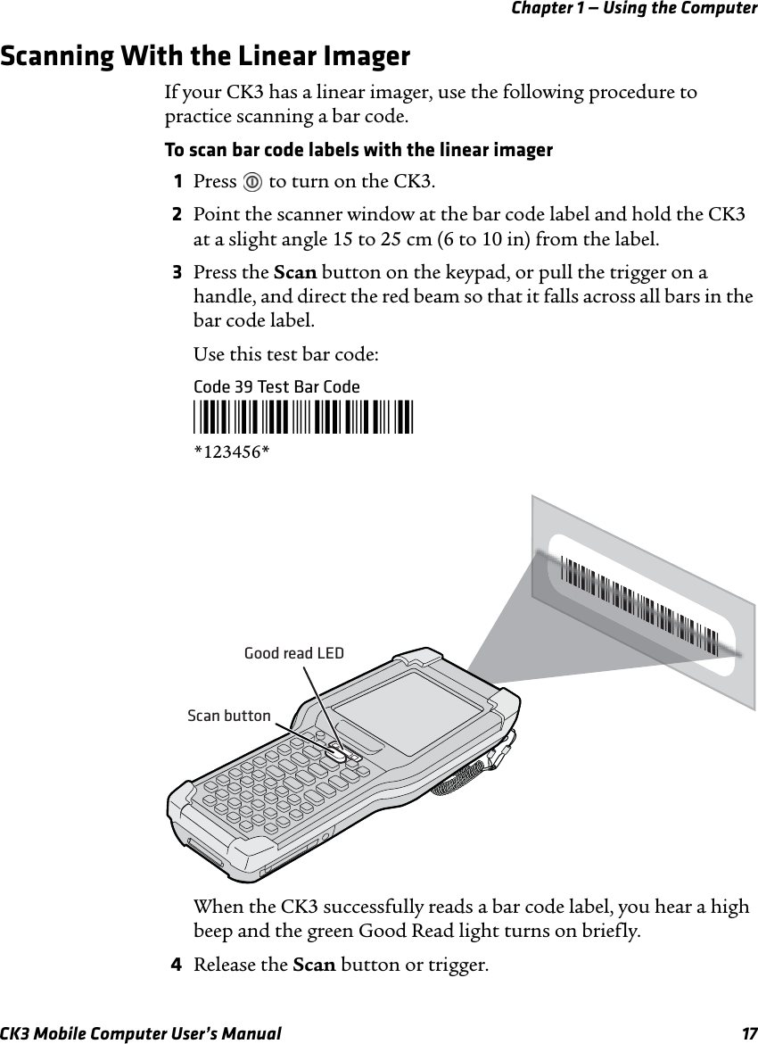 Chapter 1 — Using the ComputerCK3 Mobile Computer User’s Manual 17Scanning With the Linear ImagerIf your CK3 has a linear imager, use the following procedure to practice scanning a bar code.To scan bar code labels with the linear imager1Press   to turn on the CK3.2Point the scanner window at the bar code label and hold the CK3 at a slight angle 15 to 25 cm (6 to 10 in) from the label.3Press the Scan button on the keypad, or pull the trigger on a handle, and direct the red beam so that it falls across all bars in the bar code label.Use this test bar code:Code 39 Test Bar Code*123456**123456*When the CK3 successfully reads a bar code label, you hear a high beep and the green Good Read light turns on briefly.4Release the Scan button or trigger.Good read LEDScan button