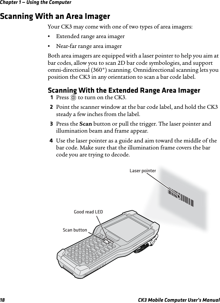 Chapter 1 — Using the Computer18 CK3 Mobile Computer User’s ManualScanning With an Area ImagerYour CK3 may come with one of two types of area imagers:•Extended range area imager•Near-far range area imagerBoth area imagers are equipped with a laser pointer to help you aim at bar codes, allow you to scan 2D bar code symbologies, and support omni-directional (360°) scanning. Omnidirectional scanning lets you position the CK3 in any orientation to scan a bar code label.Scanning With the Extended Range Area Imager1Press   to turn on the CK3.2Point the scanner window at the bar code label, and hold the CK3 steady a few inches from the label.3Press the Scan button or pull the trigger. The laser pointer and illumination beam and frame appear. 4Use the laser pointer as a guide and aim toward the middle of the bar code. Make sure that the illumination frame covers the bar code you are trying to decode.Good read LEDScan button*JOHNB**JOHNB*Laser pointer