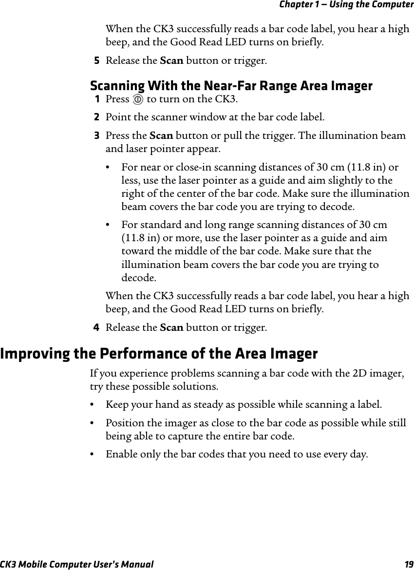 Chapter 1 — Using the ComputerCK3 Mobile Computer User’s Manual 19When the CK3 successfully reads a bar code label, you hear a high beep, and the Good Read LED turns on briefly. 5Release the Scan button or trigger.Scanning With the Near-Far Range Area Imager1Press   to turn on the CK3.2Point the scanner window at the bar code label.3Press the Scan button or pull the trigger. The illumination beam and laser pointer appear.•For near or close-in scanning distances of 30 cm (11.8 in) or less, use the laser pointer as a guide and aim slightly to the right of the center of the bar code. Make sure the illumination beam covers the bar code you are trying to decode.•For standard and long range scanning distances of 30 cm (11.8 in) or more, use the laser pointer as a guide and aim toward the middle of the bar code. Make sure that the illumination beam covers the bar code you are trying to decode.When the CK3 successfully reads a bar code label, you hear a high beep, and the Good Read LED turns on briefly. 4Release the Scan button or trigger.Improving the Performance of the Area ImagerIf you experience problems scanning a bar code with the 2D imager, try these possible solutions.•Keep your hand as steady as possible while scanning a label.•Position the imager as close to the bar code as possible while still being able to capture the entire bar code.•Enable only the bar codes that you need to use every day.