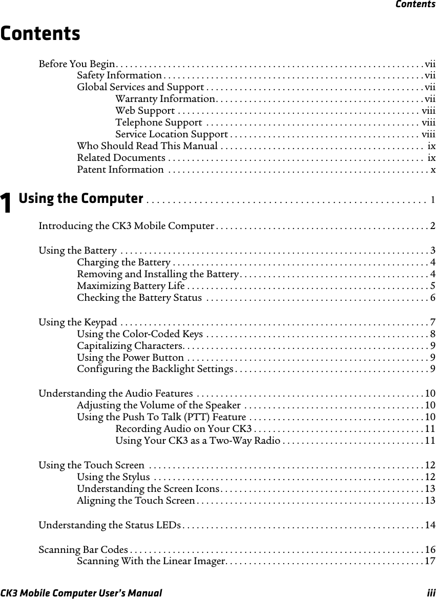 ContentsCK3 Mobile Computer User’s Manual iiiContentsBefore You Begin. . . . . . . . . . . . . . . . . . . . . . . . . . . . . . . . . . . . . . . . . . . . . . . . . . . . . . . . . . . . . . . . . viiSafety Information . . . . . . . . . . . . . . . . . . . . . . . . . . . . . . . . . . . . . . . . . . . . . . . . . . . . . . . viiGlobal Services and Support . . . . . . . . . . . . . . . . . . . . . . . . . . . . . . . . . . . . . . . . . . . . . . viiWarranty Information. . . . . . . . . . . . . . . . . . . . . . . . . . . . . . . . . . . . . . . . . . . . viiWeb Support . . . . . . . . . . . . . . . . . . . . . . . . . . . . . . . . . . . . . . . . . . . . . . . . . . . viiiTelephone Support  . . . . . . . . . . . . . . . . . . . . . . . . . . . . . . . . . . . . . . . . . . . . . viiiService Location Support . . . . . . . . . . . . . . . . . . . . . . . . . . . . . . . . . . . . . . . . viiiWho Should Read This Manual . . . . . . . . . . . . . . . . . . . . . . . . . . . . . . . . . . . . . . . . . . .  ixRelated Documents . . . . . . . . . . . . . . . . . . . . . . . . . . . . . . . . . . . . . . . . . . . . . . . . . . . . . .  ixPatent Information  . . . . . . . . . . . . . . . . . . . . . . . . . . . . . . . . . . . . . . . . . . . . . . . . . . . . . . . x1 Using the Computer . . . . . . . . . . . . . . . . . . . . . . . . . . . . . . . . . . . . . . . . . . . . . . . . . . . . .  1Introducing the CK3 Mobile Computer . . . . . . . . . . . . . . . . . . . . . . . . . . . . . . . . . . . . . . . . . . . . . 2Using the Battery  . . . . . . . . . . . . . . . . . . . . . . . . . . . . . . . . . . . . . . . . . . . . . . . . . . . . . . . . . . . . . . . . . 3Charging the Battery . . . . . . . . . . . . . . . . . . . . . . . . . . . . . . . . . . . . . . . . . . . . . . . . . . . . . .4Removing and Installing the Battery. . . . . . . . . . . . . . . . . . . . . . . . . . . . . . . . . . . . . . . . 4Maximizing Battery Life . . . . . . . . . . . . . . . . . . . . . . . . . . . . . . . . . . . . . . . . . . . . . . . . . . . 5Checking the Battery Status  . . . . . . . . . . . . . . . . . . . . . . . . . . . . . . . . . . . . . . . . . . . . . . . 6Using the Keypad . . . . . . . . . . . . . . . . . . . . . . . . . . . . . . . . . . . . . . . . . . . . . . . . . . . . . . . . . . . . . . . . . 7Using the Color-Coded Keys . . . . . . . . . . . . . . . . . . . . . . . . . . . . . . . . . . . . . . . . . . . . . . . 8Capitalizing Characters. . . . . . . . . . . . . . . . . . . . . . . . . . . . . . . . . . . . . . . . . . . . . . . . . . . . 9Using the Power Button . . . . . . . . . . . . . . . . . . . . . . . . . . . . . . . . . . . . . . . . . . . . . . . . . . . 9Configuring the Backlight Settings . . . . . . . . . . . . . . . . . . . . . . . . . . . . . . . . . . . . . . . . . 9Understanding the Audio Features  . . . . . . . . . . . . . . . . . . . . . . . . . . . . . . . . . . . . . . . . . . . . . . . .10Adjusting the Volume of the Speaker . . . . . . . . . . . . . . . . . . . . . . . . . . . . . . . . . . . . . .10Using the Push To Talk (PTT) Feature . . . . . . . . . . . . . . . . . . . . . . . . . . . . . . . . . . . . .10Recording Audio on Your CK3 . . . . . . . . . . . . . . . . . . . . . . . . . . . . . . . . . . . .11Using Your CK3 as a Two-Way Radio . . . . . . . . . . . . . . . . . . . . . . . . . . . . . . 11Using the Touch Screen  . . . . . . . . . . . . . . . . . . . . . . . . . . . . . . . . . . . . . . . . . . . . . . . . . . . . . . . . . .12Using the Stylus  . . . . . . . . . . . . . . . . . . . . . . . . . . . . . . . . . . . . . . . . . . . . . . . . . . . . . . . . . 12Understanding the Screen Icons. . . . . . . . . . . . . . . . . . . . . . . . . . . . . . . . . . . . . . . . . . .13Aligning the Touch Screen . . . . . . . . . . . . . . . . . . . . . . . . . . . . . . . . . . . . . . . . . . . . . . . . 13Understanding the Status LEDs . . . . . . . . . . . . . . . . . . . . . . . . . . . . . . . . . . . . . . . . . . . . . . . . . . .14Scanning Bar Codes . . . . . . . . . . . . . . . . . . . . . . . . . . . . . . . . . . . . . . . . . . . . . . . . . . . . . . . . . . . . . .16Scanning With the Linear Imager. . . . . . . . . . . . . . . . . . . . . . . . . . . . . . . . . . . . . . . . . . 17