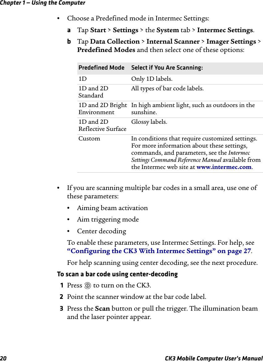 Chapter 1 — Using the Computer20 CK3 Mobile Computer User’s Manual•Choose a Predefined mode in Intermec Settings:aTap Start &gt; Settings &gt; the System tab &gt; Intermec Settings.bTap Data Collection &gt; Internal Scanner &gt; Imager Settings &gt; Predefined Modes and then select one of these options:•If you are scanning multiple bar codes in a small area, use one of these parameters:•Aiming beam activation•Aim triggering mode•Center decodingTo enable these parameters, use Intermec Settings. For help, see “Configuring the CK3 With Intermec Settings” on page 27.For help scanning using center decoding, see the next procedure.To scan a bar code using center-decoding1Press   to turn on the CK3.2Point the scanner window at the bar code label.3Press the Scan button or pull the trigger. The illumination beam and the laser pointer appear.Predefined Mode Select if You Are Scanning:1D Only 1D labels.1D and 2D StandardAll types of bar code labels.1D and 2D Bright EnvironmentIn high ambient light, such as outdoors in the sunshine.1D and 2D Reflective SurfaceGlossy labels.Custom In conditions that require customized settings. For more information about these settings, commands, and parameters, see the Intermec Settings Command Reference Manual available from the Intermec web site at www.intermec.com.