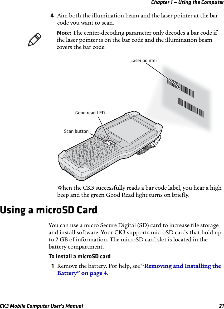 Chapter 1 — Using the ComputerCK3 Mobile Computer User’s Manual 214Aim both the illumination beam and the laser pointer at the bar code you want to scan.When the CK3 successfully reads a bar code label, you hear a high beep and the green Good Read light turns on briefly.Using a microSD CardYou can use a micro Secure Digital (SD) card to increase file storage and install software. Your CK3 supports microSD cards that hold up to 2 GB of information. The microSD card slot is located in the battery compartment.To install a microSD card1Remove the battery. For help, see “Removing and Installing the Battery” on page 4.Note: The center-decoding parameter only decodes a bar code if the laser pointer is on the bar code and the illumination beam covers the bar code.*JOHNB**JOHNB**JOHNB**JOHNB*Laser pointerGood read LEDScan button