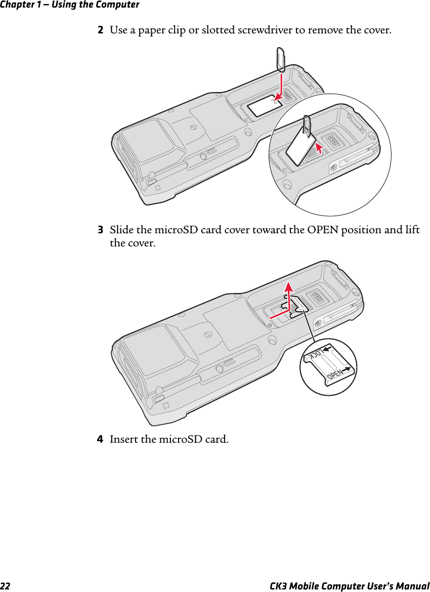 Chapter 1 — Using the Computer22 CK3 Mobile Computer User’s Manual2Use a paper clip or slotted screwdriver to remove the cover.3Slide the microSD card cover toward the OPEN position and lift the cover.4Insert the microSD card.