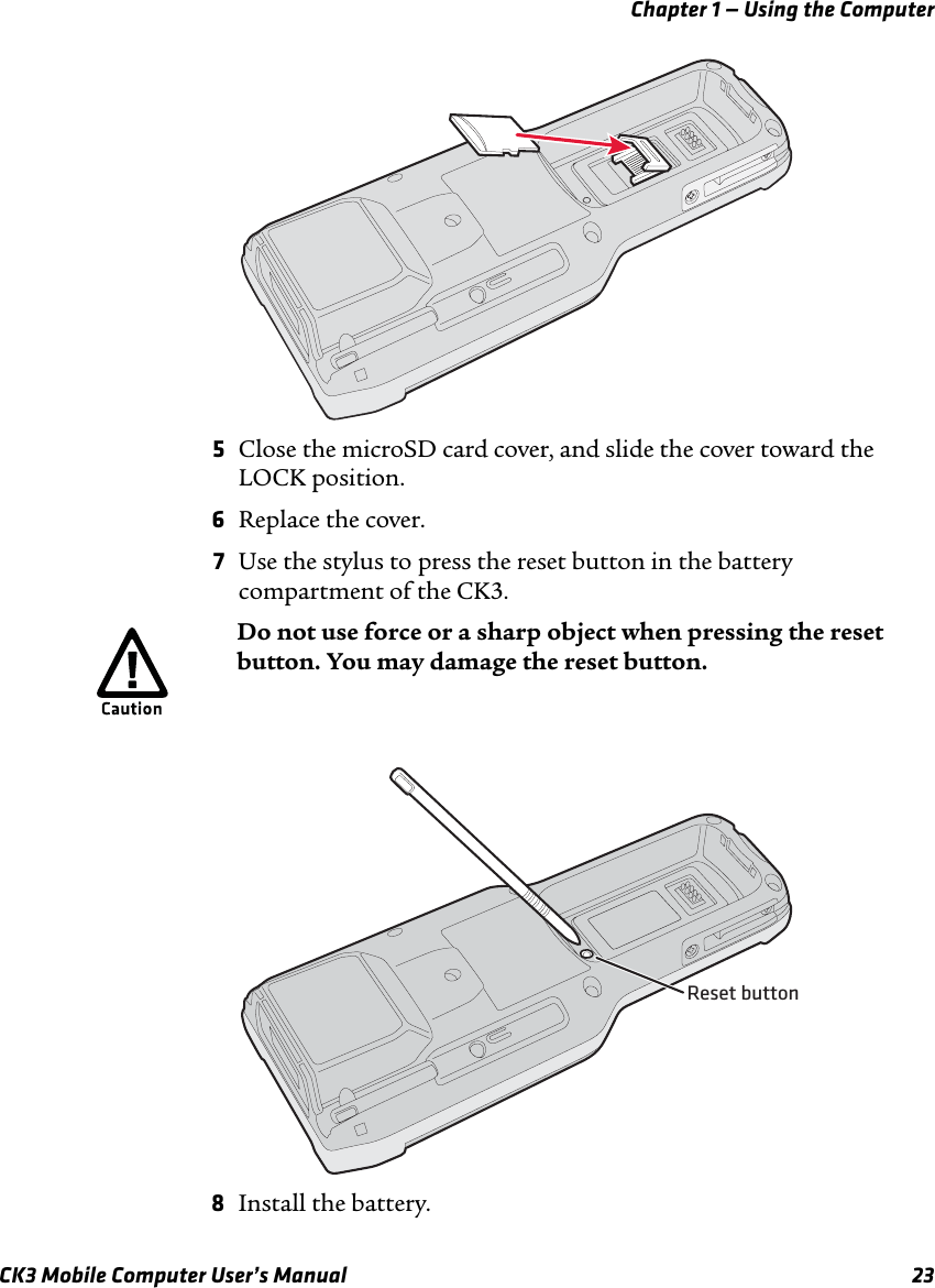 Chapter 1 — Using the ComputerCK3 Mobile Computer User’s Manual 235Close the microSD card cover, and slide the cover toward the LOCK position.6Replace the cover.7Use the stylus to press the reset button in the battery compartment of the CK3.8Install the battery.Do not use force or a sharp object when pressing the reset button. You may damage the reset button.Reset button