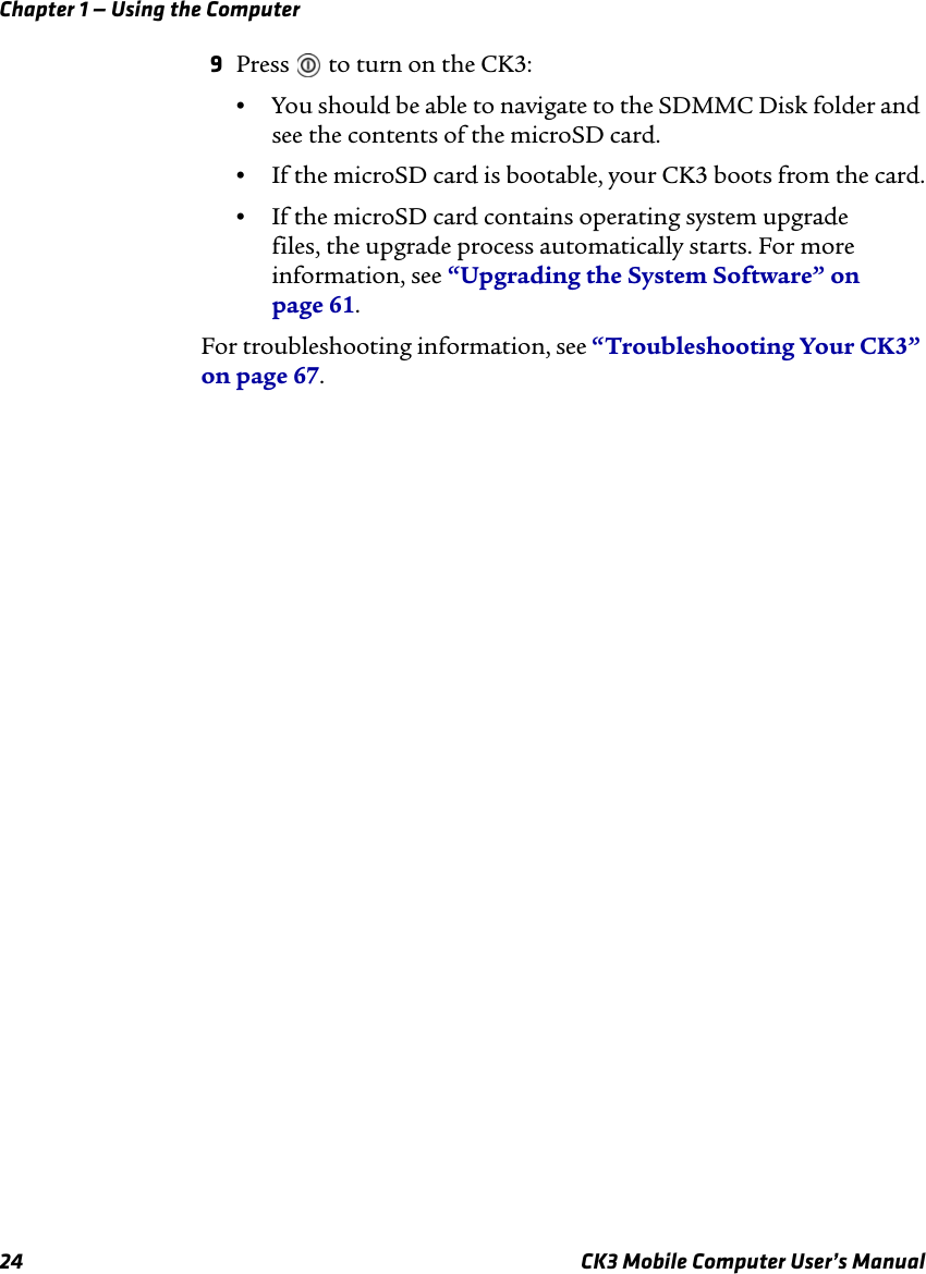 Chapter 1 — Using the Computer24 CK3 Mobile Computer User’s Manual9Press   to turn on the CK3:•You should be able to navigate to the SDMMC Disk folder and see the contents of the microSD card.•If the microSD card is bootable, your CK3 boots from the card.•If the microSD card contains operating system upgrade files, the upgrade process automatically starts. For more information, see “Upgrading the System Software” on page 61.For troubleshooting information, see “Troubleshooting Your CK3” on page 67.