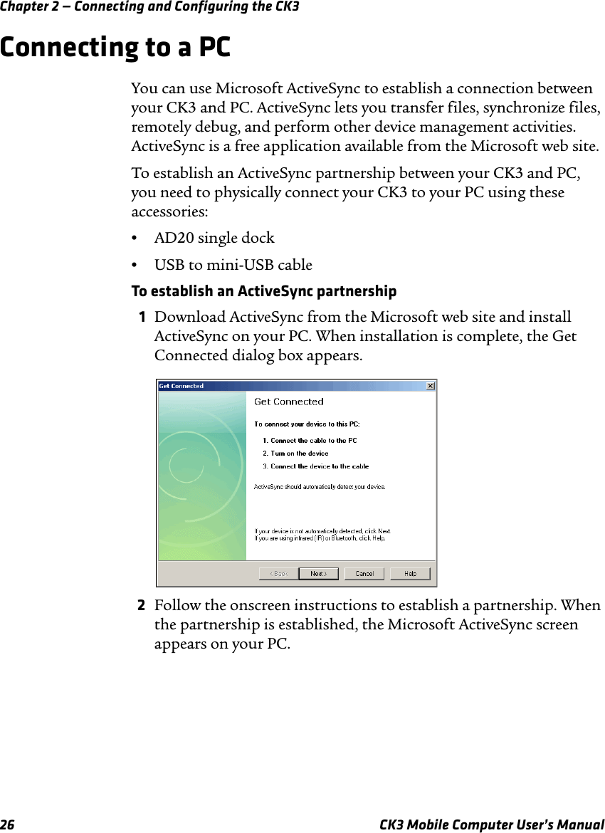 Chapter 2 — Connecting and Configuring the CK326 CK3 Mobile Computer User’s ManualConnecting to a PCYou can use Microsoft ActiveSync to establish a connection between your CK3 and PC. ActiveSync lets you transfer files, synchronize files, remotely debug, and perform other device management activities. ActiveSync is a free application available from the Microsoft web site.To establish an ActiveSync partnership between your CK3 and PC, you need to physically connect your CK3 to your PC using these accessories:•AD20 single dock•USB to mini-USB cableTo establish an ActiveSync partnership1Download ActiveSync from the Microsoft web site and install ActiveSync on your PC. When installation is complete, the Get Connected dialog box appears.2Follow the onscreen instructions to establish a partnership. When the partnership is established, the Microsoft ActiveSync screen appears on your PC.