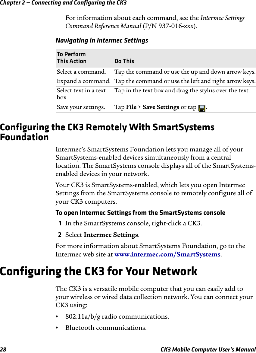 Chapter 2 — Connecting and Configuring the CK328 CK3 Mobile Computer User’s ManualFor information about each command, see the Intermec Settings Command Reference Manual (P/N 937-016-xxx).Configuring the CK3 Remotely With SmartSystems FoundationIntermec’s SmartSystems Foundation lets you manage all of your SmartSystems-enabled devices simultaneously from a central location. The SmartSystems console displays all of the SmartSystems-enabled devices in your network. Your CK3 is SmartSystems-enabled, which lets you open Intermec Settings from the SmartSystems console to remotely configure all of your CK3 computers.To open Intermec Settings from the SmartSystems console1In the SmartSystems console, right-click a CK3.2Select Intermec Settings.For more information about SmartSystems Foundation, go to the Intermec web site at www.intermec.com/SmartSystems. Configuring the CK3 for Your NetworkThe CK3 is a versatile mobile computer that you can easily add to your wireless or wired data collection network. You can connect your CK3 using:•802.11a/b/g radio communications.•Bluetooth communications.Navigating in Intermec SettingsTo Perform This Action Do ThisSelect a command. Tap the command or use the up and down arrow keys.Expand a command.  Tap the command or use the left and right arrow keys.Select text in a text box. Tap in the text box and drag the stylus over the text.Save your settings. Tap File &gt; Save Settings or tap  .