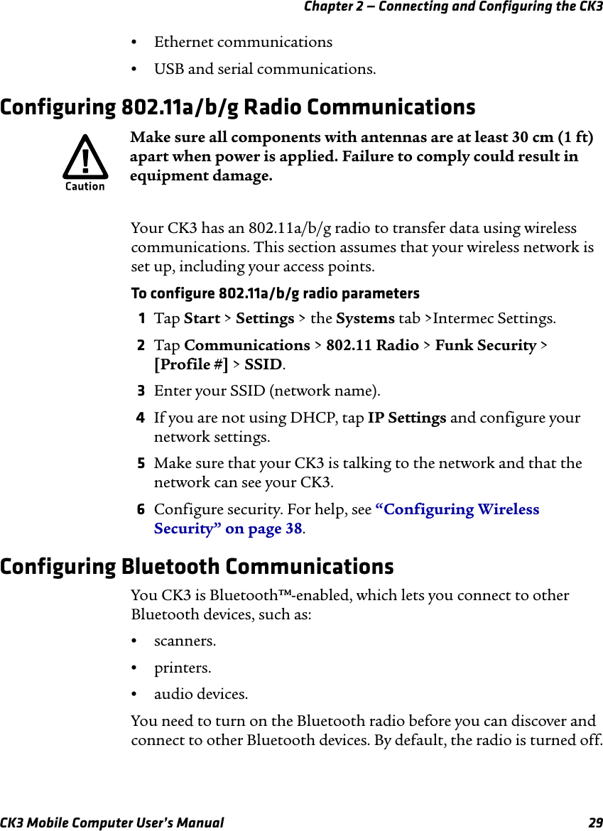 Chapter 2 — Connecting and Configuring the CK3CK3 Mobile Computer User’s Manual 29•Ethernet communications•USB and serial communications.Configuring 802.11a/b/g Radio CommunicationsYour CK3 has an 802.11a/b/g radio to transfer data using wireless communications. This section assumes that your wireless network is set up, including your access points. To configure 802.11a/b/g radio parameters1Tap Start &gt; Settings &gt; the Systems tab &gt;Intermec Settings.2Tap Communications &gt; 802.11 Radio &gt; Funk Security &gt; [Profile #] &gt; SSID.3Enter your SSID (network name).4If you are not using DHCP, tap IP Settings and configure your network settings.5Make sure that your CK3 is talking to the network and that the network can see your CK3.6Configure security. For help, see “Configuring Wireless Security” on page 38.Configuring Bluetooth CommunicationsYou CK3 is Bluetooth™-enabled, which lets you connect to other Bluetooth devices, such as: •scanners.•printers.•audio devices.You need to turn on the Bluetooth radio before you can discover and connect to other Bluetooth devices. By default, the radio is turned off.Make sure all components with antennas are at least 30 cm (1 ft) apart when power is applied. Failure to comply could result in equipment damage.