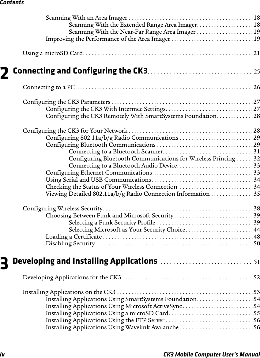 Contentsiv CK3 Mobile Computer User’s ManualScanning With an Area Imager . . . . . . . . . . . . . . . . . . . . . . . . . . . . . . . . . . . . . . . . . . . . 18Scanning With the Extended Range Area Imager. . . . . . . . . . . . . . . . . . . . 18Scanning With the Near-Far Range Area Imager . . . . . . . . . . . . . . . . . . . .19Improving the Performance of the Area Imager . . . . . . . . . . . . . . . . . . . . . . . . . . . . .19Using a microSD Card. . . . . . . . . . . . . . . . . . . . . . . . . . . . . . . . . . . . . . . . . . . . . . . . . . . . . . . . . . . . 212 Connecting and Configuring the CK3. . . . . . . . . . . . . . . . . . . . . . . . . . . . . . . . .  25Connecting to a PC  . . . . . . . . . . . . . . . . . . . . . . . . . . . . . . . . . . . . . . . . . . . . . . . . . . . . . . . . . . . . . . 26Configuring the CK3 Parameters . . . . . . . . . . . . . . . . . . . . . . . . . . . . . . . . . . . . . . . . . . . . . . . . . .27Configuring the CK3 With Intermec Settings. . . . . . . . . . . . . . . . . . . . . . . . . . . . . . . 27Configuring the CK3 Remotely With SmartSystems Foundation. . . . . . . . . . . . .28Configuring the CK3 for Your Network . . . . . . . . . . . . . . . . . . . . . . . . . . . . . . . . . . . . . . . . . . . . 28Configuring 802.11a/b/g Radio Communications . . . . . . . . . . . . . . . . . . . . . . . . . .29Configuring Bluetooth Communications . . . . . . . . . . . . . . . . . . . . . . . . . . . . . . . . . .29Connecting to a Bluetooth Scanner. . . . . . . . . . . . . . . . . . . . . . . . . . . . . . . .31Configuring Bluetooth Communications for Wireless Printing . . . . . . 32Connecting to a Bluetooth Audio Device. . . . . . . . . . . . . . . . . . . . . . . . . . . 33Configuring Ethernet Communications  . . . . . . . . . . . . . . . . . . . . . . . . . . . . . . . . . . .33Using Serial and USB Communications. . . . . . . . . . . . . . . . . . . . . . . . . . . . . . . . . . . .34Checking the Status of Your Wireless Connection  . . . . . . . . . . . . . . . . . . . . . . . . . .34Viewing Detailed 802.11a/b/g Radio Connection Information . . . . . . . . . . . . . . . 35Configuring Wireless Security. . . . . . . . . . . . . . . . . . . . . . . . . . . . . . . . . . . . . . . . . . . . . . . . . . . . .38Choosing Between Funk and Microsoft Security . . . . . . . . . . . . . . . . . . . . . . . . . . . .39Selecting a Funk Security Profile . . . . . . . . . . . . . . . . . . . . . . . . . . . . . . . . . .39Selecting Microsoft as Your Security Choice. . . . . . . . . . . . . . . . . . . . . . . . 44Loading a Certificate . . . . . . . . . . . . . . . . . . . . . . . . . . . . . . . . . . . . . . . . . . . . . . . . . . . . .48Disabling Security  . . . . . . . . . . . . . . . . . . . . . . . . . . . . . . . . . . . . . . . . . . . . . . . . . . . . . . .503 Developing and Installing Applications  . . . . . . . . . . . . . . . . . . . . . . . . . . . . .  51Developing Applications for the CK3 . . . . . . . . . . . . . . . . . . . . . . . . . . . . . . . . . . . . . . . . . . . . . .52Installing Applications on the CK3 . . . . . . . . . . . . . . . . . . . . . . . . . . . . . . . . . . . . . . . . . . . . . . . . 53Installing Applications Using SmartSystems Foundation. . . . . . . . . . . . . . . . . . . .54Installing Applications Using Microsoft ActiveSync . . . . . . . . . . . . . . . . . . . . . . . . . 54Installing Applications Using a microSD Card. . . . . . . . . . . . . . . . . . . . . . . . . . . . . . 55Installing Applications Using the FTP Server . . . . . . . . . . . . . . . . . . . . . . . . . . . . . . . 56Installing Applications Using Wavelink Avalanche . . . . . . . . . . . . . . . . . . . . . . . . . .56