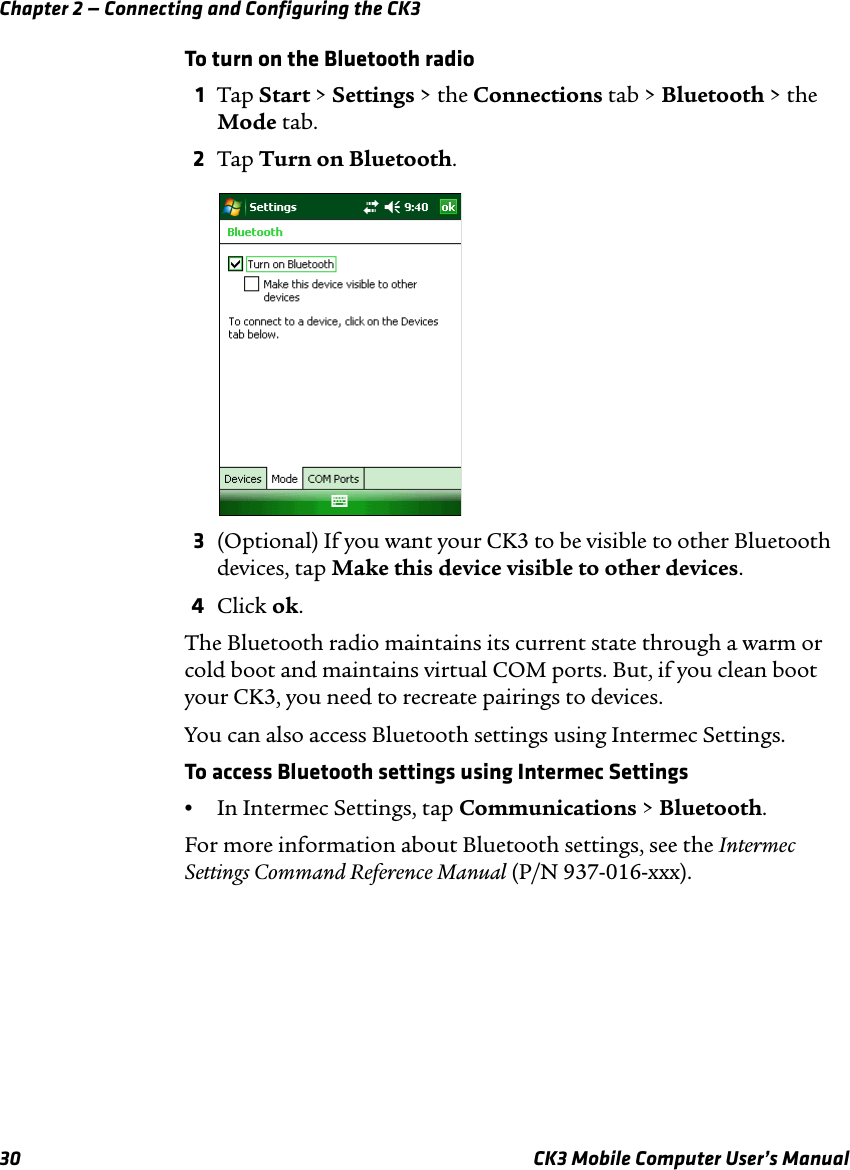 Chapter 2 — Connecting and Configuring the CK330 CK3 Mobile Computer User’s ManualTo turn on the Bluetooth radio1Tap Start &gt; Settings &gt; the Connections tab &gt; Bluetooth &gt; the Mode tab.2Tap Turn on Bluetooth.3(Optional) If you want your CK3 to be visible to other Bluetooth devices, tap Make this device visible to other devices.4Click ok.The Bluetooth radio maintains its current state through a warm or cold boot and maintains virtual COM ports. But, if you clean boot your CK3, you need to recreate pairings to devices.You can also access Bluetooth settings using Intermec Settings. To access Bluetooth settings using Intermec Settings•In Intermec Settings, tap Communications &gt; Bluetooth.For more information about Bluetooth settings, see the Intermec Settings Command Reference Manual (P/N 937-016-xxx).