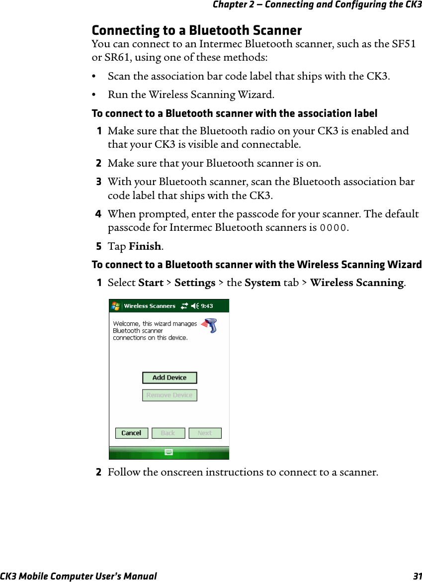 Chapter 2 — Connecting and Configuring the CK3CK3 Mobile Computer User’s Manual 31Connecting to a Bluetooth ScannerYou can connect to an Intermec Bluetooth scanner, such as the SF51 or SR61, using one of these methods:•Scan the association bar code label that ships with the CK3.•Run the Wireless Scanning Wizard.To connect to a Bluetooth scanner with the association label1Make sure that the Bluetooth radio on your CK3 is enabled and that your CK3 is visible and connectable.2Make sure that your Bluetooth scanner is on.3With your Bluetooth scanner, scan the Bluetooth association bar code label that ships with the CK3.4When prompted, enter the passcode for your scanner. The default passcode for Intermec Bluetooth scanners is 0000.5Tap Finish.To connect to a Bluetooth scanner with the Wireless Scanning Wizard1Select Start &gt; Settings &gt; the System tab &gt; Wireless Scanning.2Follow the onscreen instructions to connect to a scanner.