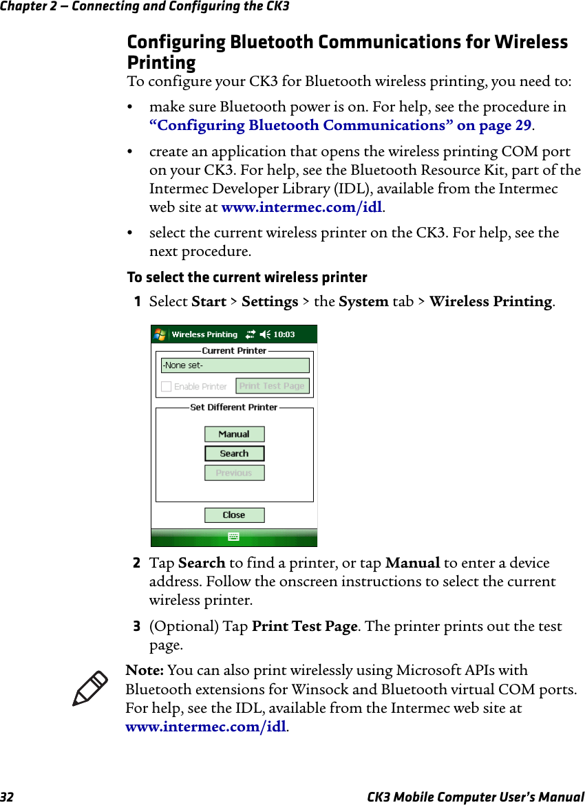 Chapter 2 — Connecting and Configuring the CK332 CK3 Mobile Computer User’s ManualConfiguring Bluetooth Communications for Wireless PrintingTo configure your CK3 for Bluetooth wireless printing, you need to:•make sure Bluetooth power is on. For help, see the procedure in “Configuring Bluetooth Communications” on page 29.•create an application that opens the wireless printing COM port on your CK3. For help, see the Bluetooth Resource Kit, part of the Intermec Developer Library (IDL), available from the Intermec web site at www.intermec.com/idl.•select the current wireless printer on the CK3. For help, see the next procedure.To select the current wireless printer1Select Start &gt; Settings &gt; the System tab &gt; Wireless Printing.2Tap Search to find a printer, or tap Manual to enter a device address. Follow the onscreen instructions to select the current wireless printer.3(Optional) Tap Print Test Page. The printer prints out the test page.Note: You can also print wirelessly using Microsoft APIs with Bluetooth extensions for Winsock and Bluetooth virtual COM ports. For help, see the IDL, available from the Intermec web site at www.intermec.com/idl.