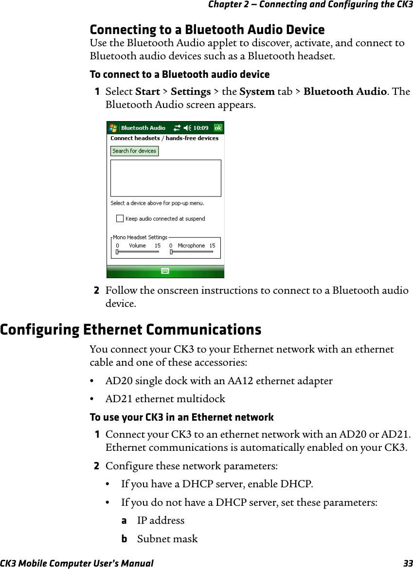 Chapter 2 — Connecting and Configuring the CK3CK3 Mobile Computer User’s Manual 33Connecting to a Bluetooth Audio DeviceUse the Bluetooth Audio applet to discover, activate, and connect to Bluetooth audio devices such as a Bluetooth headset.To connect to a Bluetooth audio device1Select Start &gt; Settings &gt; the System tab &gt; Bluetooth Audio. The Bluetooth Audio screen appears.2Follow the onscreen instructions to connect to a Bluetooth audio device.Configuring Ethernet CommunicationsYou connect your CK3 to your Ethernet network with an ethernet cable and one of these accessories:•AD20 single dock with an AA12 ethernet adapter•AD21 ethernet multidockTo use your CK3 in an Ethernet network1Connect your CK3 to an ethernet network with an AD20 or AD21. Ethernet communications is automatically enabled on your CK3.2Configure these network parameters:•If you have a DHCP server, enable DHCP.•If you do not have a DHCP server, set these parameters:aIP addressbSubnet mask