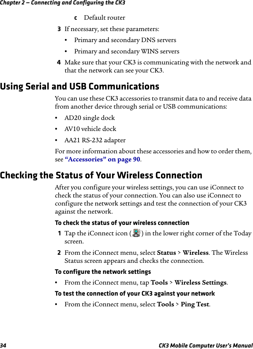 Chapter 2 — Connecting and Configuring the CK334 CK3 Mobile Computer User’s ManualcDefault router3If necessary, set these parameters:•Primary and secondary DNS servers•Primary and secondary WINS servers4Make sure that your CK3 is communicating with the network and that the network can see your CK3.Using Serial and USB CommunicationsYou can use these CK3 accessories to transmit data to and receive data from another device through serial or USB communications:•AD20 single dock•AV10 vehicle dock•AA21 RS-232 adapterFor more information about these accessories and how to order them, see “Accessories” on page 90.Checking the Status of Your Wireless ConnectionAfter you configure your wireless settings, you can use iConnect to check the status of your connection. You can also use iConnect to configure the network settings and test the connection of your CK3 against the network.To check the status of your wireless connection1Tap the iConnect icon ( ) in the lower right corner of the Today screen.2From the iConnect menu, select Status &gt; Wireless. The Wireless Status screen appears and checks the connection.To configure the network settings•From the iConnect menu, tap Tools &gt; Wireless Settings.To test the connection of your CK3 against your network•From the iConnect menu, select Tools &gt; Ping Test.