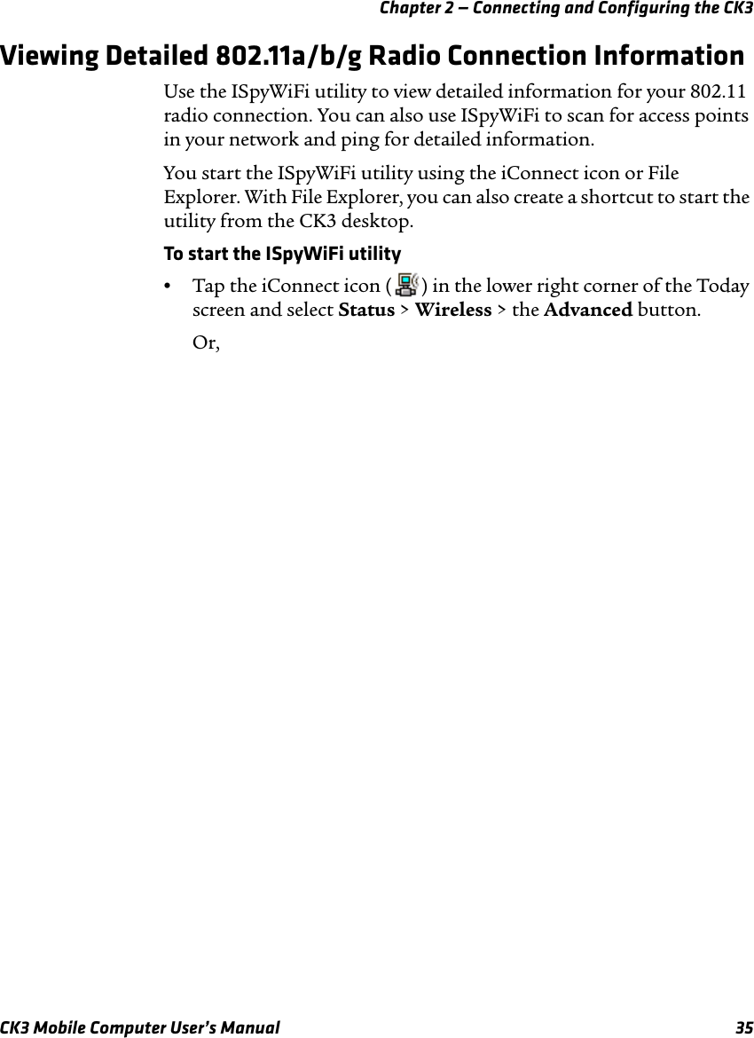 Chapter 2 — Connecting and Configuring the CK3CK3 Mobile Computer User’s Manual 35Viewing Detailed 802.11a/b/g Radio Connection InformationUse the ISpyWiFi utility to view detailed information for your 802.11 radio connection. You can also use ISpyWiFi to scan for access points in your network and ping for detailed information.You start the ISpyWiFi utility using the iConnect icon or File Explorer. With File Explorer, you can also create a shortcut to start the utility from the CK3 desktop.To start the ISpyWiFi utility•Tap the iConnect icon ( ) in the lower right corner of the Today screen and select Status &gt; Wireless &gt; the Advanced button.Or,