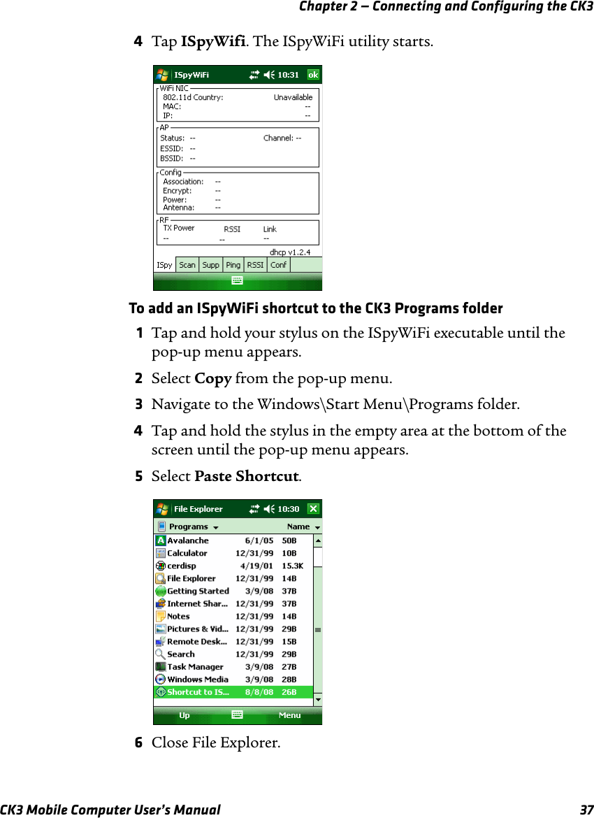 Chapter 2 — Connecting and Configuring the CK3CK3 Mobile Computer User’s Manual 374Tap ISpyWifi. The ISpyWiFi utility starts.To add an ISpyWiFi shortcut to the CK3 Programs folder1Tap and hold your stylus on the ISpyWiFi executable until the pop-up menu appears.2Select Copy from the pop-up menu.3Navigate to the Windows\Start Menu\Programs folder.4Tap and hold the stylus in the empty area at the bottom of the screen until the pop-up menu appears.5Select Paste Shortcut. 6Close File Explorer.