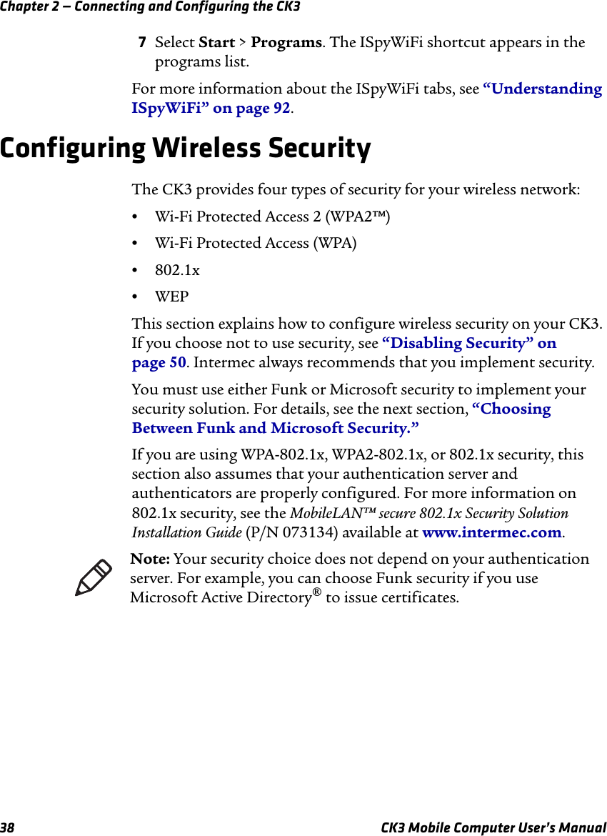 Chapter 2 — Connecting and Configuring the CK338 CK3 Mobile Computer User’s Manual7Select Start &gt; Programs. The ISpyWiFi shortcut appears in the programs list.For more information about the ISpyWiFi tabs, see “Understanding ISpyWiFi” on page 92.Configuring Wireless SecurityThe CK3 provides four types of security for your wireless network: •Wi-Fi Protected Access 2 (WPA2™)•Wi-Fi Protected Access (WPA)•802.1x•WEPThis section explains how to configure wireless security on your CK3. If you choose not to use security, see “Disabling Security” on page 50. Intermec always recommends that you implement security.You must use either Funk or Microsoft security to implement your security solution. For details, see the next section, “Choosing Between Funk and Microsoft Security.”If you are using WPA-802.1x, WPA2-802.1x, or 802.1x security, this section also assumes that your authentication server and authenticators are properly configured. For more information on 802.1x security, see the MobileLAN™ secure 802.1x Security Solution Installation Guide (P/N 073134) available at www.intermec.com.Note: Your security choice does not depend on your authentication server. For example, you can choose Funk security if you use Microsoft Active Directory® to issue certificates.