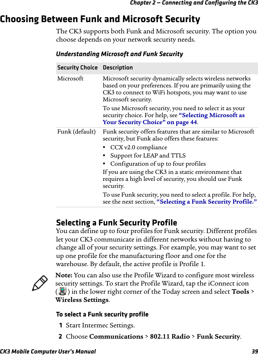 Chapter 2 — Connecting and Configuring the CK3CK3 Mobile Computer User’s Manual 39Choosing Between Funk and Microsoft SecurityThe CK3 supports both Funk and Microsoft security. The option you choose depends on your network security needs.Selecting a Funk Security ProfileYou can define up to four profiles for Funk security. Different profiles let your CK3 communicate in different networks without having to change all of your security settings. For example, you may want to set up one profile for the manufacturing floor and one for the warehouse. By default, the active profile is Profile 1.To select a Funk security profile1Start Intermec Settings.2Choose Communications &gt; 802.11 Radio &gt; Funk Security.Understanding Microsoft and Funk SecuritySecurity Choice DescriptionMicrosoft Microsoft security dynamically selects wireless networks based on your preferences. If you are primarily using the CK3 to connect to WiFi hotspots, you may want to use Microsoft security. To use Microsoft security, you need to select it as your security choice. For help, see “Selecting Microsoft as Your Security Choice” on page 44.Funk (default) Funk security offers features that are similar to Microsoft security, but Funk also offers these features:•CCX v2.0 compliance•Support for LEAP and TTLS•Configuration of up to four profilesIf you are using the CK3 in a static environment that requires a high level of security, you should use Funk security.To use Funk security, you need to select a profile. For help, see the next section, “Selecting a Funk Security Profile.”Note: You can also use the Profile Wizard to configure most wireless security settings. To start the Profile Wizard, tap the iConnect icon ( ) in the lower right corner of the Today screen and select Tools &gt; Wireless Settings.