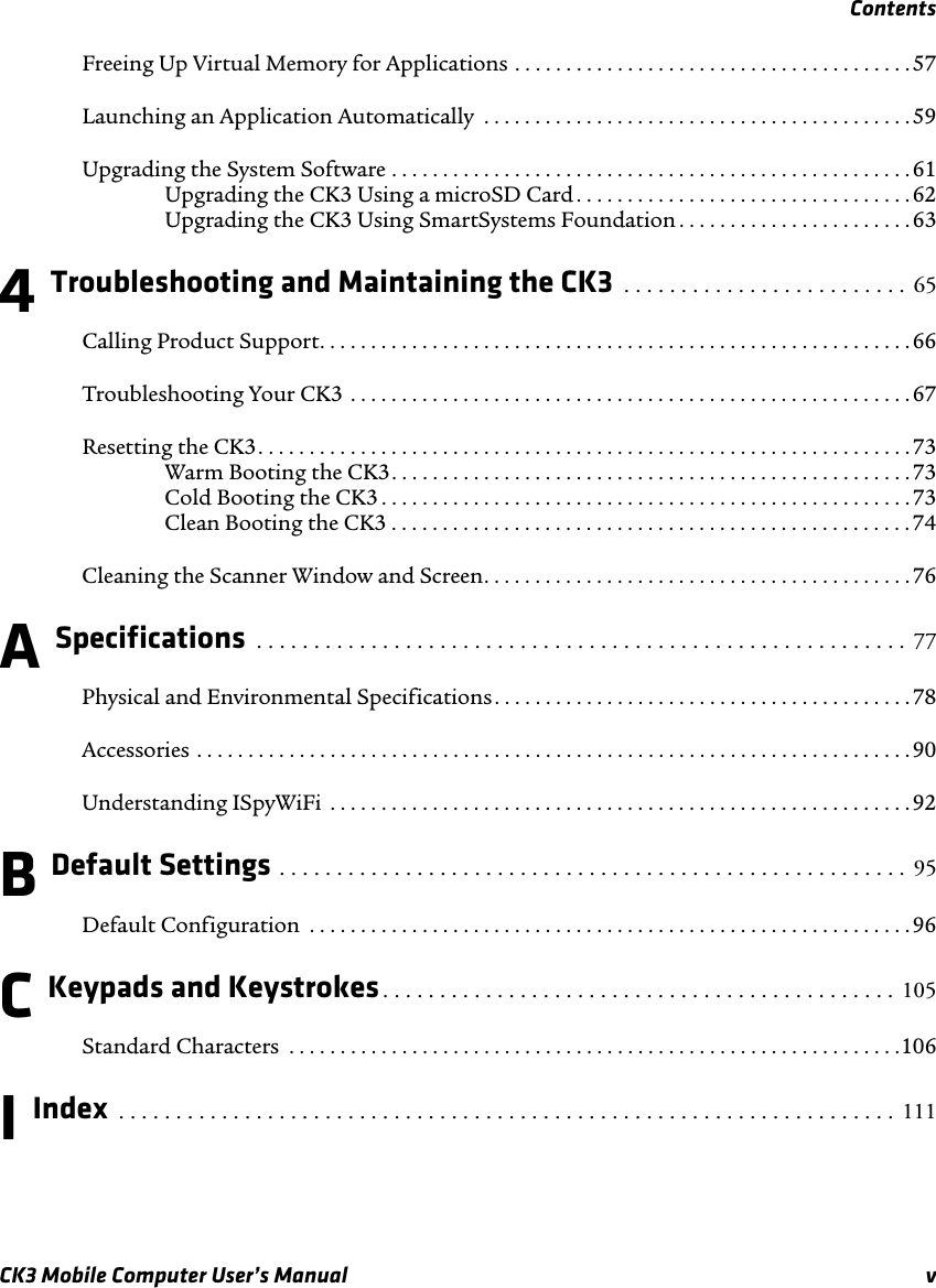 ContentsCK3 Mobile Computer User’s Manual vFreeing Up Virtual Memory for Applications . . . . . . . . . . . . . . . . . . . . . . . . . . . . . . . . . . . . . . .57Launching an Application Automatically  . . . . . . . . . . . . . . . . . . . . . . . . . . . . . . . . . . . . . . . . . .59Upgrading the System Software . . . . . . . . . . . . . . . . . . . . . . . . . . . . . . . . . . . . . . . . . . . . . . . . . . .61Upgrading the CK3 Using a microSD Card . . . . . . . . . . . . . . . . . . . . . . . . . . . . . . . . .62Upgrading the CK3 Using SmartSystems Foundation . . . . . . . . . . . . . . . . . . . . . . .634 Troubleshooting and Maintaining the CK3  . . . . . . . . . . . . . . . . . . . . . . . . .  65Calling Product Support. . . . . . . . . . . . . . . . . . . . . . . . . . . . . . . . . . . . . . . . . . . . . . . . . . . . . . . . . .66Troubleshooting Your CK3 . . . . . . . . . . . . . . . . . . . . . . . . . . . . . . . . . . . . . . . . . . . . . . . . . . . . . . . 67Resetting the CK3. . . . . . . . . . . . . . . . . . . . . . . . . . . . . . . . . . . . . . . . . . . . . . . . . . . . . . . . . . . . . . . .73Warm Booting the CK3. . . . . . . . . . . . . . . . . . . . . . . . . . . . . . . . . . . . . . . . . . . . . . . . . . .73Cold Booting the CK3 . . . . . . . . . . . . . . . . . . . . . . . . . . . . . . . . . . . . . . . . . . . . . . . . . . . .73Clean Booting the CK3 . . . . . . . . . . . . . . . . . . . . . . . . . . . . . . . . . . . . . . . . . . . . . . . . . . . 74Cleaning the Scanner Window and Screen. . . . . . . . . . . . . . . . . . . . . . . . . . . . . . . . . . . . . . . . . .76A Specifications  . . . . . . . . . . . . . . . . . . . . . . . . . . . . . . . . . . . . . . . . . . . . . . . . . . . . . . . . .  77Physical and Environmental Specifications. . . . . . . . . . . . . . . . . . . . . . . . . . . . . . . . . . . . . . . . . 78Accessories . . . . . . . . . . . . . . . . . . . . . . . . . . . . . . . . . . . . . . . . . . . . . . . . . . . . . . . . . . . . . . . . . . . . . . 90Understanding ISpyWiFi  . . . . . . . . . . . . . . . . . . . . . . . . . . . . . . . . . . . . . . . . . . . . . . . . . . . . . . . . .92B Default Settings . . . . . . . . . . . . . . . . . . . . . . . . . . . . . . . . . . . . . . . . . . . . . . . . . . . . . . .  95Default Configuration  . . . . . . . . . . . . . . . . . . . . . . . . . . . . . . . . . . . . . . . . . . . . . . . . . . . . . . . . . . .96C Keypads and Keystrokes. . . . . . . . . . . . . . . . . . . . . . . . . . . . . . . . . . . . . . . . . . . . .  105Standard Characters  . . . . . . . . . . . . . . . . . . . . . . . . . . . . . . . . . . . . . . . . . . . . . . . . . . . . . . . . . . . .106I Index  . . . . . . . . . . . . . . . . . . . . . . . . . . . . . . . . . . . . . . . . . . . . . . . . . . . . . . . . . . . . . . . . . . . .  111