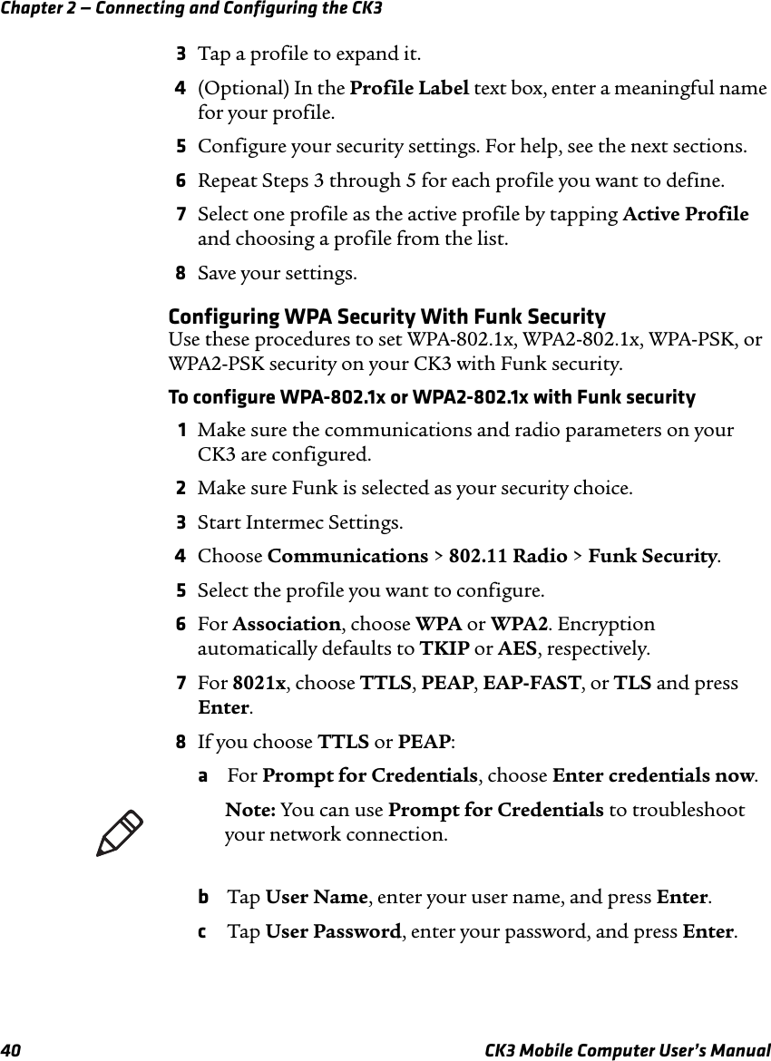 Chapter 2 — Connecting and Configuring the CK340 CK3 Mobile Computer User’s Manual3Tap a profile to expand it. 4(Optional) In the Profile Label text box, enter a meaningful name for your profile.5Configure your security settings. For help, see the next sections.6Repeat Steps 3 through 5 for each profile you want to define.7Select one profile as the active profile by tapping Active Profile and choosing a profile from the list.8Save your settings.Configuring WPA Security With Funk SecurityUse these procedures to set WPA-802.1x, WPA2-802.1x, WPA-PSK, or WPA2-PSK security on your CK3 with Funk security.To configure WPA-802.1x or WPA2-802.1x with Funk security1Make sure the communications and radio parameters on your CK3 are configured.2Make sure Funk is selected as your security choice.3Start Intermec Settings.4Choose Communications &gt; 802.11 Radio &gt; Funk Security.5Select the profile you want to configure.6For Association, choose WPA or WPA2. Encryption automatically defaults to TKIP or AES, respectively.7For 8021x, choose TTLS, PEAP, EAP-FAST, or TLS and press Enter.8If you choose TTLS or PEAP:aFor Prompt for Credentials, choose Enter credentials now.bTap User Name, enter your user name, and press Enter.cTap User Password, enter your password, and press Enter.Note: You can use Prompt for Credentials to troubleshoot your network connection. 